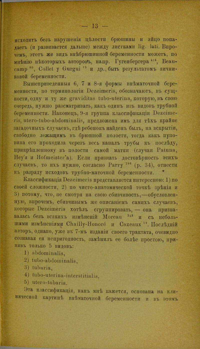 исходить безъ нарѵшенія цѣлости брюшины и яйцо попа- даешь (и развивается дальше) между листками Ущ. Іаіі. Впро- чемъ, этотъ же видь внѣбрюшинной беременности можетъ, по мнѣнію нѣкоторыхъ авторовъ, напр. Гугенбергера 414, Веаи- сагар *°, Соііеі у Оиг^иі 75 и др., быть результатомъ яични- ковой беременности. Вышеприведенныя 6, 7 и 8-я формы внѣматочной бере- менности, по терминологіи Бегеітегіз, обозначаютъ, въ сущ- ности, одну и ту же ^гаѵісійаз ІиЬо-иІегіпа, которую, въ свою очередь, нужно разсматривать, какъ одинъ изъ видовъ трубной беременности. Наконецъ, 9-я группа классификации Бегеіпле- гіз, иІего-ІиЬо-аЪсІоттаІіз, предложена имъ для тѣхъ крайпе загадочныхъ случаевъ, гдѣребенокъ найденъ былъ, на вскрытіи, свободно лежащимъ въ брюшной полости, тогда какъ пупо- вина его проходила черезъ весь каналъ трубы къ послѣду, прикрѣпленному въ полости самой матки (случаи Рашпа, Неу'я и НоГшеізІегѴ). Если признать достовѣрность этихъ случаевъ, то ихъ нужно, согласно Раггу 291 (р. 34), отнести къ разряду исходовъ трубно-маточной беременности. • Классификація Бе/.еітегіз представляется интересною: 1)по своей сложности, 2) по чисто-анатомической точкѣ зрѣнія и 3) потому, что, не смотря на свою сбивчивость,—обусловлен- ную, впрочемъ, сбивчивымъ же описаніемъ самихъ случаевъ, которые Вехеітегіз хотѣлъ сгруппировать, — она призна- валась безъ всякихъ измѣненій Могеаи 1і3 и съ неболь- шими измѣненіями СЬаіІІу-Ноиоге и Сагеаих 58. Нослѣдній авторъ, однако, уже въ 7-мъ изданіи своего трактата, очевидно сознавая ея непригодность, замѣнилъ ее болѣе простою, при- нявъ только 5 видовъ: 1) аіхіогаіііаііз, 2) ІиЪо-аЫІотіпаІіз, 3) ІиЪагіа, 4) ПіЬо-иіегіпа-іпіегзІіІіаІіз. 5) иіего-іиЪагіа. Эта классификація, какъ мнѣ кажется, основана на кли- нической картинѣ ввѣматочной беременности и въ этомъ