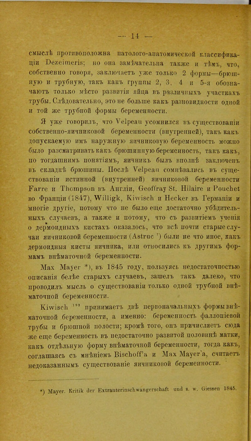 — и — смнслѣ противоположна патолого-апатомической классифика- ціи Бегеітегіб; но она замѣчательна также и тѣмъ, что, собственно говоря, заключаете .уже только 2 формы—брюш- ную и трубную, такъ какъ группы 2, 3, 4 и 5-я обозна- чают только мѣсто развитая яйца въ различпыхъ участкам трубы. Слѣдовательно, это не больше какъ разновидности одной и той же трубной формы беременности. Я уже говорилъ, что Ѵеіреаи усомнился въ существованіи собственно-яичниковой беременности (внутренней), такъ какъ допускаемую имъ наружную яичниковую беременность можно было разсматривать какъ брюшинную беременность, такъ какъ, по тогдашнимъ понятіямъ, яичникъ былъ вполнѣ заключенъ въ складкѣ брюшины. Послѣ Ѵеіреаа сомнѣвались въ суще- ствованіи истинной (внутренней) яичниковой беременности Еагге и ТЬотрзоп въ Англіи, ОеоіТгау 81. Нііаіге и РоисЬеІ во Франціи (1847), \ѴШі^к, Кіѵѵізсп и Нескег въ Германіи и многіе другіе, потому что не было еще достаточно убѣдитель- ныхъ случаевъ, а также и потому, что съ развитіемъ ученія о дермоидныхъ кистахъ оказалось, что всѣ почти старые слу- чаи яичниковой беременности (Азігис 7) были не что иное, какъ дермоидныя кисты яичника, или относились къ другимъ фор- мамъ внѣматочной беременности. Мах Мауег *), въ 1845 году, пользуясь недостаточностью описанія белѣе старыхъ случаевъ, зашелъ такъ далеко, что проводилъ мысль о существованіи только одной трубной внѣ- маточной беременности. Кі\ѵі8сЬ 198 принимаетъ двѣ первоначальныхъ формы внѣ- маточной беременности, а именно: беременность фаллопіевой трубы и брюшной полости; кромѣ того, онъ причисляетъ сюда же еще беременность въ недостаточно развитой половинѣ матки, какъ отдѣльную форму внѣматочной беременности, тогда какъ, соглашаясь съ мнѣніемъ ВібспоГГа и Мах Мауега, считаетъ недоказаннымъ существованіе яичниковой беременности. *) Мауег. Кгііік йсг ЕхігаиіегіпвсЪѵапеРгзсЬаЛ шіЛ 8. *. Оіеввеп 1845.