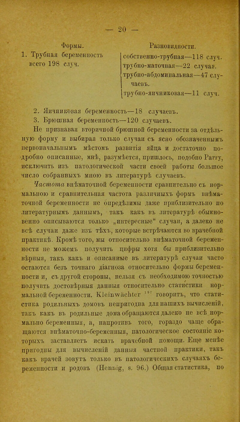 Формы. 1. Трубиая беременность всего 198 случ. собственно-трубная—118 случ. трубно-маточная—22 случая, трубно-абдоминальная—47 слу- Разновидностп. чаевъ. трубно-яичниковая—11 случ. 2. Яичниковая беременность—18 случаевъ. 3. Брюшная беременность—120 случаевъ. Не признавая вторичной брюшной беременности за отдель- ную форму и выбирая только случаи съ ясно обозначеннымъ первоначальнымъ мѣстомъ развитія яйца и достаточно по- дробно описанные, мнѣ, разумѣется, пришлось, подобно Рапу, исключить изъ патологической части своей работы большое число собранныхъ мною въ литературѣ случаевъ. Частота внѣматочной беременности сравнительно съ нор- мальною и сравнительная частота различныхъ формъ внѣма- точной беременности не опредѣлимы даже приблизительно по литературнымъ даннымъ, такъ какъ въ литературѣ обыкно- венно описываются только „интересные случаи, а далеко не всѣ случаи даже изъ тѣхъ, которые встрѣчаются во врачебной практикѣ. Кромѣ того, мы относительно внѣматочной беремен- ности не можемъ получить цифры хотя бы приблизительно вѣрныя, такъ какъ и описанные въ литературѣ случаи часто остаются безъ точнаго діагноза относительно формы беремен- ности и, съ другой стороны, нельзя съ необходимою точностью получить достовѣрныя данныя относительно статистики нор- мальной беременности. КІеіплѵасЫег 197 говорить, что стати- стика родильныхъ домовъ непригодна длянашихъ вычисленій, такъ какъ въ родильные дома обращаются далеко не всѣ нор- мально беременныя, а, напротпвъ того, гораздо чаще обра- щаются внѣматочно-беременныя, патологическое состояніе ко- торыхъ заставляетъ искать врачебной помощи. Еще менѣе пригодны для вычисленій данныя частной практики, такъ какъ врачей зовутъ только въ патологическихъ случаяхъ бе- ременности и родовъ (Неппі^, 8. 96.) Общая статистика, по