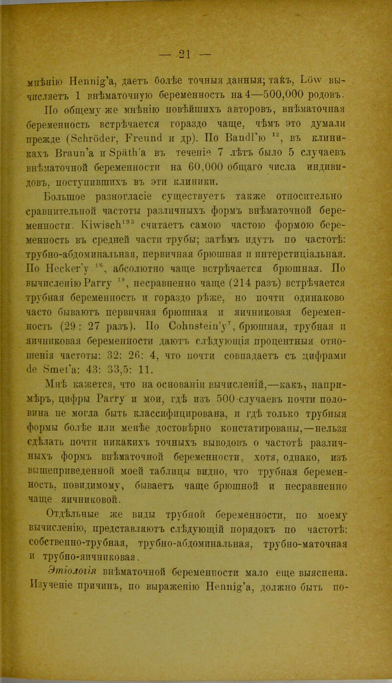 мпѣнію Непш^'а, даетъ болѣе точныя данныя; такъ, Ьбѵѵ вы- числяетъ 1 внѣматочную беременность на 4—500,000 родовъ. По общемѵ же мнѣнію новѣйшихъ авторовъ, внѣматочная беременность встрѣчается гораздо чаще, чѣмъ это думали прежде (ЗсЬгбсІег, Ггеипа и др). По ВапаТю 12, въ клини- кахъ Вгаип'а и 8раіп'а въ теченія 7 лѣтъ было 5 случаевъ внѣматочной беременности на 60,000 общаго числа индиви- довъ. поступпвшпхъ въ эти клиники. Большое разногласіе существует ь также относительно сравнительной частоты различныхъ формъ внѣматочной бере- менности. Кі\ѵі8сп193 считаетъ самою частою формою бере- менность въ средней части трубы; затѣмъ идутъ по частотѣ: трубно-абдоминальная, первичная брюшная п іштерстиціальная. По Нескег'у 1В, абсолютно чаще встрѣчается брюшная. По вычнсленію Раггу 19, несравненно чаще (214 разъ) встрѣчается трубиая беременность и гораздо рѣже, но почти одинаково часто бываютъ первичная брюшная и яичниковая беремен- ность (29: 27 разъ). По Сопп8*еіп'у7, брюшная, трубная и яичниковая беременности даготъ слѣдующія процентныя отно- шенія частоты: 32: 26: 4, что почти совпадаетъ съ цифрами (іе 8гаеГа: 43: 33,5: 11. Мнѣ кажется, что на основанін вычисленій,—какъ, напри- мѣръ, цифры Раггу и мои, гдѣ изъ 500 случаевъ почти поло- вина не могла быть классифицирована, и гдѣ только трубныя формы болѣе или менѣе достоверно констатированы,—нельзя сдѣлать почти никакнхъ точныхъ выводовъ о частотѣ различ- ныхъ формъ внѣматочной беременности, хотя, однако, изъ вышеприведенной моей таблицы видно, что трубная беремен- ность, повидимому, бываетъ чаще брюшной и несравненно чаще яичниковой. Отдѣльные же виды трубной беременности, по моему вычнсленіго, представляютъ слѣдующій порядокъ по частотѣ: собственно-трубная, трубно-абдоминальная, трубно-маточная и трубно-яичннковая. Этіологія внѣматочной беременности мало еще выяснена. Изученіе причинъ, по выражепію Непш'^'а, должно быть по-