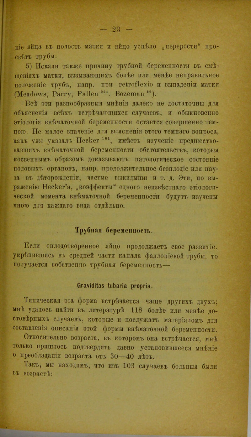ніе яйца въ полость матки и яйцо успѣло „перерости про- свѣтъ трубы. 5) Искали также причину трубной беременности въ смѣ- щеш'яхъ матки, вызыватощихъ болѣе или менѣе неправильное полпжепіе трубъ, напр. при геігоЛехіо и выпаденіи матки (Меж1о\ѵ8, Раггу, Раііеп ав\ Вогетнп *9). Всѣ эти разнообразный мнѣнія далеко не достаточны для объясиенія всѣхъ встрѣчающихся случаевъ, и обыкновенно этіологія виѣматочной беременности остается совершенно тем- ного Не малое зпаченіе для вглясненія этого темнаго вопроса, какъ уже указалъ Нескег 164, имѣетъ изученіе предіпество- вавпшхъ внѣматочной беременности обстоятельству которыя косвенными образомъ доказывают^ патологическое состояніе половыхъ оргаповъ, напр. продолжительное безплодіе или пау- за въ дѣторожденіи, частые выкидыгаи и т. д. Эти, по вы- раженію Нескег'а, „коэффекты одного неизвѣстнаго экологи- ческой момента внѣматочпой беременпости будутъ изучены много для каждаго вида отдѣльно. Трубнап беременность. Если оплодотворенное яйцо продолжаетъ свое развитіе, укрѣпившись въ средней части канала фаллопіевой трубы, то получается собственно трубная беремеипость— бгаѵіііііаз іиЬагіа ргоргіа. Типическая эта форма встрѣчается чаще другихъ двухъ; мнѣ удалось найти въ литературѣ 118 болѣе или менѣе до- стовѣрныхъ случаевъ, которые и послужатъ матеріаломъ для составлепія описанія этой формы внѣматочной беремепности. Относительно возраста, въ которомъ она встрѣчается, мнѣ только пришлось подтвердить давно установившееся мнѣніе о преобладапін возраста отъ 30—40 лѣтъ. Такъ, мы находимъ, что изъ 103 случаевъ больныя были въ возрастѣ: