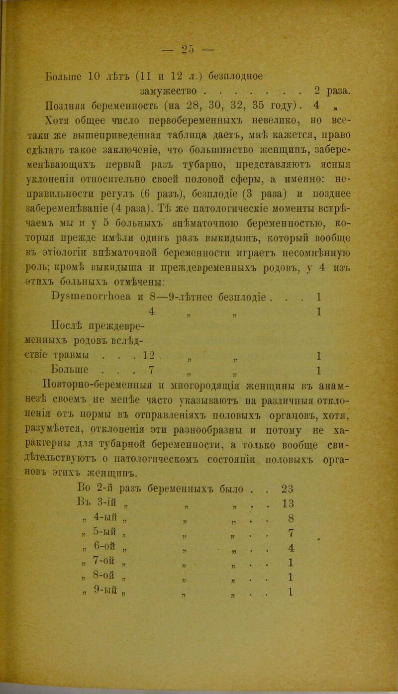 Больше 10 лѣтъ (11 и 12 л.) безплодпое замужество 2 раза. Поздняя беременность (на 28, 30, 32, 35 году). 4 „ Хотя общее число первобеременныхъ невелико, но все- таки же вышеприведенная таблица даетъ, мнѣ кажется, право сдѣлать такое заключеніе, что большинство женщинъ, забере- менѣвающихъ первый разъ тубарно, представляготъ ясныя уклоненія относительно своей половой сферы, а именно: не- правильности регулъ (6 разъ), безплодіе (3 раза) и позднее забеременѣваніе (4 раза). Тѣ же патологическіе моменты встрѣ- чаемъ мы и у 5 бо.тьныхъ внѣматочною беременностью, ко- торыя прежде имѣли одинъ разъ выкидышъ, который вообще въ этіологін виѣматочной беременности играетъ несомнѣннуго роль; кромѣ выкидыша и преждевременныхъ родовъ, у 4 изъ этпхъ больныхъ отмѣчены: БувтепоггЬоеа и 8—9-лѣтнее безплодіе ... 1 * ■ 1 Послѣ преждевре- менныхъ родовъ вслѣд- ствіе травмы ... 12 ѵ Больше ... 7 ' -Я Я Повторно-беременныя и многородящія женщины въ анам- незѣ своемъ не мепѣе часто указываготъ на различный откло- нена отъ нормы въ отправленіяхъ половыхъ органовъ, хотя, разумеется, ртклоненія эти разнообразны и потому не ха- рактерны для тубарной беременности, а только вообще сви- дѣтельствуютъ о патологнческомъ состояніи половыхъ орга- новъ этнхъ женщинъ. Во 2-й разъ беременпыхъ было Въ 3-ій „ 1 1 я 4-ый „ я 5-ый . я 6-ОЙ „ я т-т „ я 8-ой „ я 9-ый „ 23 13 8 7 4 1 1 1