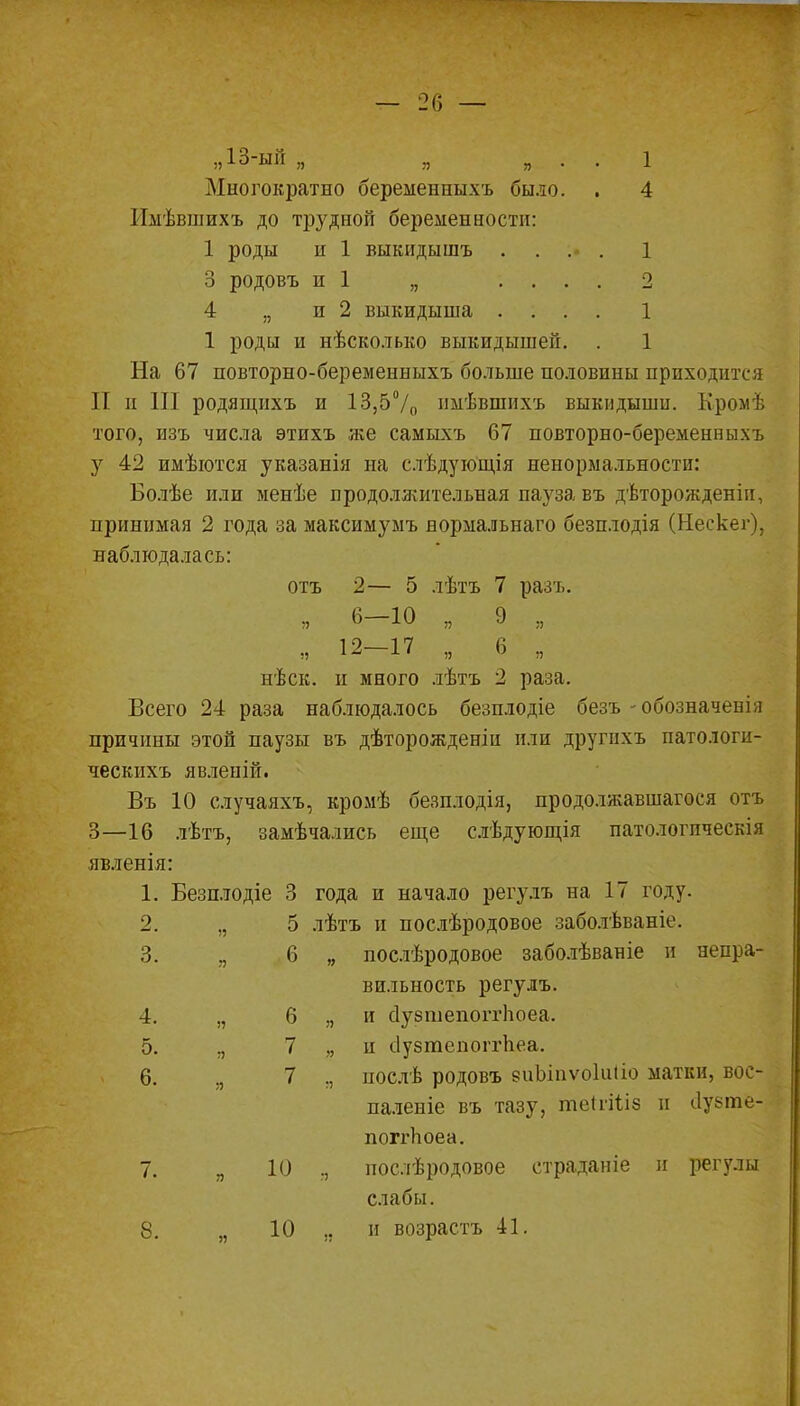 Многократно беременныхъ было. . 4 Имѣвшихъ до трудной беременности: 1 роды и 1 выкидышъ .... 1 3 родовъ и 1 „ .... 2 4 „ и 2 выкидыша .... 1 1 роды и нѣсколько выкидышей. . 1 На 67 повторно-беременныхъ больше половины прпходнтг і И и III родящихъ и 13,5°/0 пмѣвшихъ выкидыши. Кромѣ того, изъ числа этихъ же самыхъ 67 повторно-беременныхъ у 42 имѣются указанія на слѣдующія ненормальности: Болѣе или менѣе продолжительная пауза въ дѣторожденіи, принимая 2 года за максимумъ нормальнаго безплодія (Нескег), наблюдалась: отъ 2— 5 лѣтъ 7 разъ. „ 6-10 „ 9 „ „ 12-17 „ 6 „ нѣск. и много лѣтъ 2 раза. Всего 24 раза наблюдалось безплодіе безъ -обозначенЬі причины этой паузы въ дѣторожденіи или другихъ патологи- ческихъ явлеиіп. Въ 10 случаяхъ, кромѣ безплодія, продо.іжавшагося отъ 3—16 лѣтъ, замѣчались еще слѣдующія патологпческія явленія: 1. Безплодіе 3 года и начало регулъ на 17 году. 2. „ 5 лѣтъ и послѣродовое заболѣваніе. 3. я 6 „ послѣродовое заболѣваніе и непра- вильность регулъ. 4. ,, 6 „ и сіузшепоітіюеа. 5. ., 7 и ііузтепоггііеа. 6. я 7 ., послѣ родовъ еиЫпѵоІиііо матки, вос- паленіе въ тазу, теП-Шз н ііузте- поггЬоеа. 7. „ 10 ., послѣродовое страданіе и регулы слабы. 8. 10 ., и возрастъ 41.