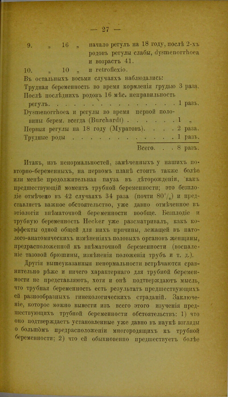 9. „ 16 „ начало регулъ на 18 году, послѣ 2-хъ родовъ регулы слабы, сІувтепоггЬоеа н возрастъ 41. Ю. „ 10 я и геігоЯехіо. Въ остальныхъ восьми случаяхъ наблюдались: Трудная беременность во время кормленія грудью 3 раза. Послѣ послѣднихъ родовъ 16 мѣс. неправильность регулъ 1 разъ, Бузтепоггпоеа и регулы во время первой поло- вины берем, всегда (ВигсЪагсН) 1 „ Первыя регулы на 18 году (Муратовъ). . . . 2 раза. Трудные роды 1 разъ. Всего. . . 8 разъ. Итакъ, изъ ненормальностей, замѣченныхъ у нашихъ по- вторно-беременныхъ, на первомъ планѣ стоитъ также болѣѳ или менѣе продолжительная пауза въ дѣторожденіи, какъ предшествующій моментъ трубной беременности; это безпло- діе отмѣчено въ 42 случаяхъ 34 раза (почти 80°/0) и пред- ставляетъ важное обстоятельство, уже давно отмѣченное въ этіологіи внѣматочной беременности вообще. Безплодіе и трубную беременность Нескег уже разсматривалъ, какъ ко- эффекты одной общей для нихъ причины, лежащей въ пато- лого-анатомнческихъ измѣненіяхъ половыхъ органовъ женщины, предрасположенной къ внѣматочной беременности (воспале- ніе тазовой брюшины, измѣненія положенія трубъ и т. д.). Другія вышеуказанный ненормальности встрѣчаются срав- нительно рѣже и ничего характерная для трубной беремен- ности не представляютъ, хотя и онѣ подтверждаюсь мысль, что трубная беременность есть результатъ предшествующихъ ей разнообразныхъ гинекологическихъ страданій. Заключе- ніе, которое можно вывести изъ всего этого изученія пред- шествующихъ трубной беременности обстоятельствъ: 1) что оно подтверждаем установленные уже давно въ наукѣ взгляды о болыпомъ предрасположеніи многородящихъ къ трубной беременности; 2) что ей обыкновенно предшествуем болѣѳ