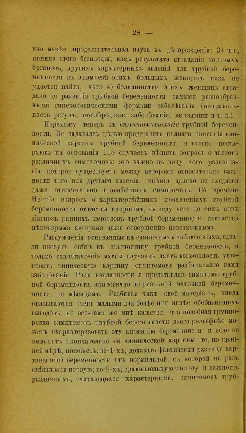 Или менѣе продолжительная пауза въ дѣторожденіи; 3) что, помимо этого безплодія, какъ результата страданія половыхъ Ъргановъ, другихъ характерныхъ явлепій для трубной бере- менности въ анамнезѣ этихъ больныхъ женщинъ пока пе удается найти, хотя 4) большинство этихъ женщинъ стра- дало до развитія трубной беременности самыми разнообраз- ными гинекологическими формами заболѣванія (неправиль- ность регулъ, послѣродовыя заболѣванія, выкидыши и т. д.). Перехожу теперь къ симптоматологіи трубной беремен- ности. Не задаваясь цѣлыо представить полнаго оппсанія кли- нической картины трубной беременности, я только поста- раюсь на основаніи 118 случаевъ рѣгаить вопросъ о частотѣ различныхъ симптомовъ; это важно въ виду того разпогла- сія. которое существуетъ между авторами относительно важ- ности того или другаго явленія: мнѣнія далеко не сходятся даже относительно главнѣйпгихъ симптомовъ. Со времени Неіт'а вопросъ о характернѣйшихъ проявленіяхъ трубной беременности остается снорнымъ, въ виду чего до сихъ поръ діагнозъ раннихъ періодовъ трубной беременности считается нѣкоторымп авторами даже совершенно невозможными Разсужденія, основанныя на единичныхъ наблюденіяхъ, едва- лп внесутъ свѣтъ въ діагностику трубной беременности, и только сопоставленіе массы случаевъ дастъ возможность уста- новить типическую картину симптомовъ разбир.чемаго памп заболѣванія. Ради наглядности я представляю симптомы труб- ной беременности, аналогично нормальной маточной беремен- ности, по мѣсяцамъ. Разбивая такъ свой матеріалъ; числа оказываются очень малыми для болѣе или менѣе обобщающихъ выводовъ. но все-таки же мнѣ кажется, что подобная группи- ровка симптомовъ трубной беременности всего рельефнѣе мо- жетъ охарактеризовать эту аномалію беременности и если не выяснптъ окончательно ея клинической картины, то, по край- ней мѣрѣ, поможетъ: во-1-хъ, доказать фактически разницу кар- тины этой беременности отъ нормальной, съ которой не разъ смѣшпвалн первую; во-2-хъ, сравнительную частоту и важность различныхъ, считающихся характерными, симптомовъ тру»»-