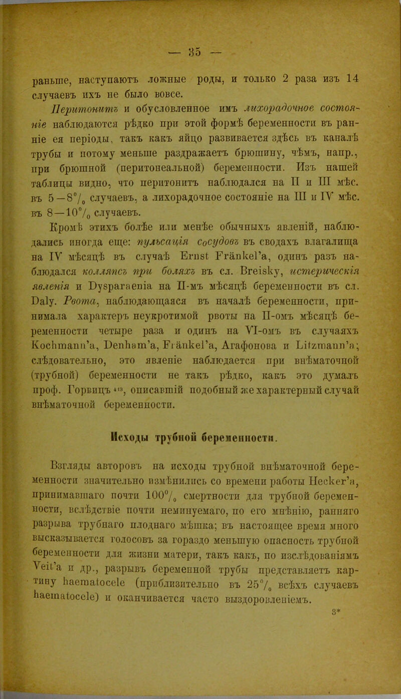 раньше, наступаютъ ложные роды, и только 2 раза изъ 14 случаевъ нхъ не было вовсе. Перитонитъ и обусловленное имъ лихорадочное состоя- ніе наблюдаются рѣдко при этой формѣ беременности въ ран- те ея періоды, такъ какъ яйцо развивается здѣсь въ капалѣ трубы и потому меньше раздражаетъ брюшину, чѣмъ, напр., при брюшной (перитонеальной) беременности. Изъ нашей таблицы видно, что перитонитъ наблюдался на П и Ш мѣс. въ 5—8°/о случаевъ, а лихорадочное состояніе на Ш и ІУ мѣс. въ 8—107о случаевъ. Кромѣ этихъ болѣе или менѣе обычпыхъ явленій, наблю- дались иногда еще: пульсація Сосудовъ въ сводахъ влагалища на IV мѣсяцѣ въ случаѣ Егнзі РгапкеГа, одинъ разъ на- блюдался колляпсъ при боляхъ въ сл. Вгеізку, гістерическія явяенія и Бузрагаеша на П-мъ мѣсяцѣ беременности въ сл. Баіу. Рвота, наблюдающаяся въ началѣ беременности, при- нимала характеръ неукротимой рвоты на П-омъ мѣсяцѣ бе- ременности четыре раза и одинъ на ѴІ-омъ въ случаяхъ КосЬтапи'а, ВепЬат'а, РгапкеГа, Агафонова и ЬНатапп'а; слѣдовательно, это явленіе наблюдается при внѣматочной (трубной) беременности не такъ рѣдко, какъ это думалъ проф. Горвпцъ «|з, описавшій подобный же характерный случай внѣматочной беременности. Исходы трубной беременности. Взгляды авторовъ на исходы трубной внѣматочной бере- менности значительно изменились со времени работы Ыескег'а, принимавшаго почти 100°/0 смертности для трубной беремен- ности, вслѣдствіе почти немипуемаго, по его мнѣнію, ранняго разрыва трубнаго плоднаго мѣшка; въ настоящее время много высказывается голосовъ за гораздо меньшую опасность трубпой беременности для яшзни матери, такъ какъ, по изслѣдованіямъ Ѵеіі'а и др., разрывъ беременной трубы представляетъ кар- тину Ьаегааіосеіе (приблизительно въ 25% всѣхъ случаевъ Ьаетаіоссіе) и оканчивается часто выздоровленіемъ. з*