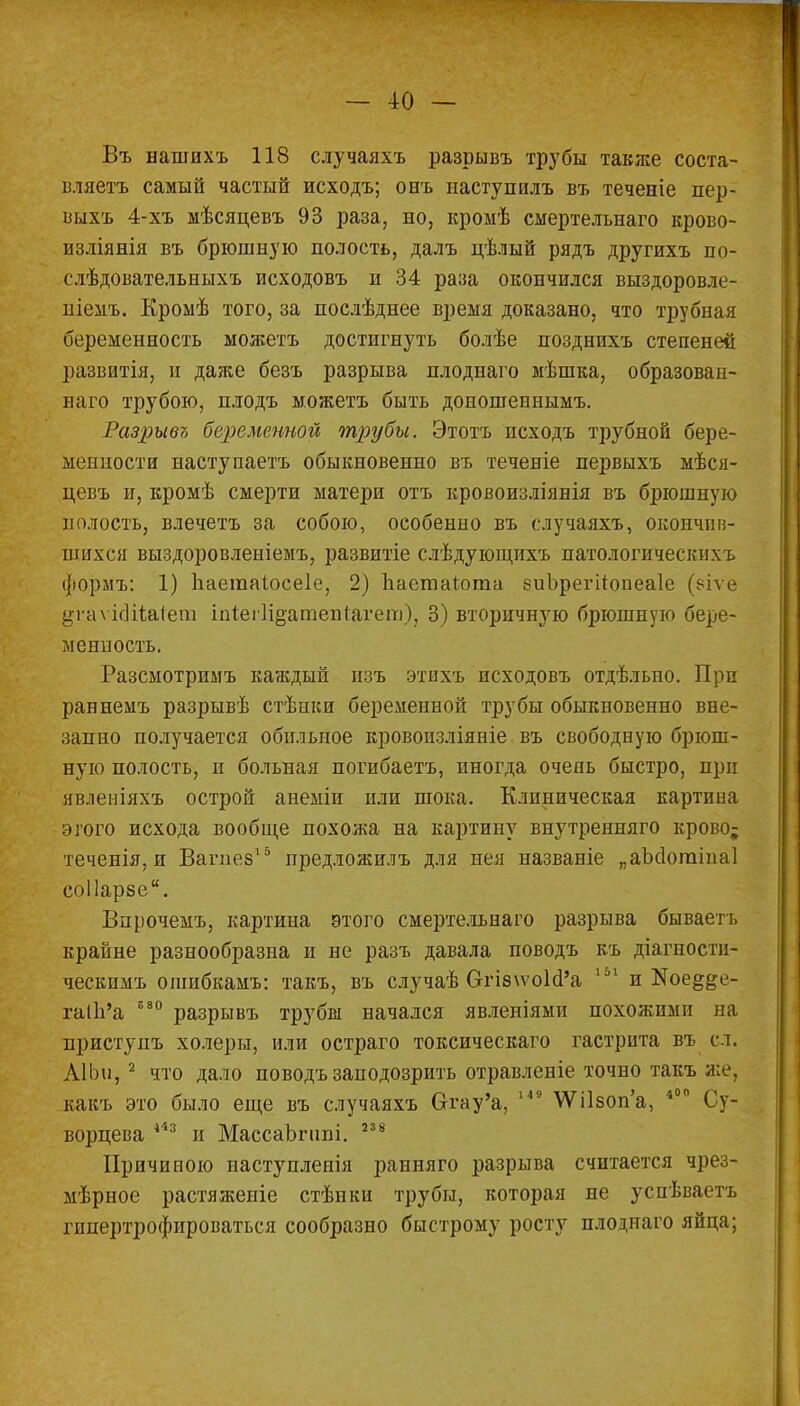 Въ нашихъ 118 случаяхъ разрывъ трубы также соста- вляете самый частый исходъ; онъ паступилъ въ теченіе пер- шхъ 4-хъ мѣсяцевъ 93 раза, но, кромѣ смертелънаго крово- нзліянія въ брюшную полость, далъ цѣлый рядъ другихъ по- слѣдовательныхъ исходовъ и 34 раза окончился выздоровле- ніемъ. Кромѣ того, за послѣднее время доказано, что трубная беременность можетъ достигнуть болѣе позднихъ степеней развитія, и даже безъ разрыва плоднаго мѣшка, образован- ная) трубою, плодъ можетъ быть доношеннымъ. Разрывъ беременной трубы. Этогь исходъ трубной бере- менности наступаетъ обыкновенно въ теченіе первыхъ мѣся- цевъ и, кромѣ смерти матери отъ кровоизліянія въ брюшную полость, влечетъ за собою, особенно въ случаяхъ, окончив- шихся выздоровленіемъ, развитіе слѣдующихъ патологическпхъ формъ: 1) Ііаегааіосеіе, 2) паетаіота еиЪрегіІопеаІе (еіл е ^і-аѵіоШаІет іпіеііі^атепіагет), 3) вторичную брюшную бере- менность. Разсмотримъ каждый изъ этнхъ исходовъ отдѣльно. При раннемъ разрывѣ стѣнки беременной трубы обыкновенно вне- запно получается обильное кровоизліяніе въ свободную брюш- ную полость, н больная погибаетъ, иногда очень быстро, прп явлеиіяхъ острой анеміи или шока. Клиническая картина этого исхода вообще похожа на картину внутренняго крово; теченія, и Вапіез15 предложилъ для нея названіе „аМогаіпаІ соііарзе. Впрочемъ, картина этого смертельнаго разрыва бываетъ крайне разнообразна и не разъ давала поводъ къ діагности- ческпмъ ошибкамъ: такъ, въ случаѣ Огі8\ѵоЫ'а 151 и №ое§{*е- гаІ1і'а 580 разрывъ трубш начался явленіями похожими на приступъ холеры, или остраго токсическаго гастрита въ сл. АІЬи, 2 что дало поводъ заподозрить отравленіе точно такъ же, какъ это было еще въ случаяхъ Огау'а, 149 \Ѵі1зоп'а, 400 Су- ворцева 443 и МассаЬгппі. 23 в Причиною наступлеиія ранняго разрыва считается чрез- мѣрное растяженіе стѣнкн трубы, которая не успѣізаетъ гипертрофироваться сообразно быстрому росту плоднаго яйна;