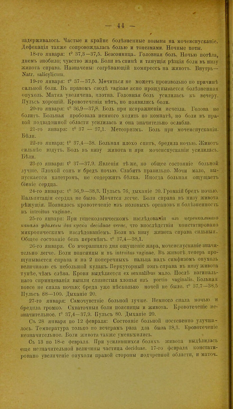 задерживалось. Частые и крайне болѣзнснные позывы на мочеиснусканіе. Дефекаціл также сопровождалась болью и тонезмами. Ночные поты. 18- го января: *° 37,3—37,5. Безсонннца. Головная боль. Ночью потѣла, днемъ знобило; чувство жара. Боли въспинѣ и тянущія рѣзкія боли въ низу живота справа. Назначены: согрѣвающій компреесъ на животъ. Внѵтрь— №аІг. каіісуіісит. 19- го января: і° 37—37,5. Ыѳчиться не можстъ произвольно но причин], сильной боли. Въ правоыъ сводѣ ѵа&іпае ясно прощупывается болѣзненная опухоль. Матка увеличена, плотна. Головная боль усилилась къ вечеру. ГГульеъ хорошій. Кровотеченія нѣтъ, но появились боли. 20- го января: і° 36,9—37,8. Боль при испражненіи исчезла. Голова не болитъ. Больная пробовала немного ходить но комнатѣ, но боли въ пра- вой подвздошной области усилилась и она значительно ослабла. 21- го января: і° 37 — 37,1. Метеорнзмъ. Боль при мочеиспусканін. Вѣли. 22- го января: 1° 37,4—38. Больная илохо спнтъ, бредила ночью. Животъ снльнѣе вздутъ. Боль въ низу живота и при моченспусканіи усилилась. Бѣли. 23- го января: і° 37—37.9. Явленія тѣже, но общее состояніе больной лучше. Плохой сонъ и бредъ йочью. Слабить правильно. Мочи мало, вы- пускается катетромъ, не содержитъ бѣлка. Иногда больная ощущаетт. біеиіе сердца. 24- го января: і° 30,9—38,3. Пульсъ 76, дыханіе 20. Громкін бредъ ночью. Палыштаціи сердца не было. Мочптся легче. Боли справа въ низу живота рѣжущія. Появилось кровотеченіе нзъ половыхъ органовъ н болѣзненностъ въ іпігоііиз ѵа^іпае. 25- го января: При гннекологическомъ нзслѣдовапіи изъ цервнксиънаю капала удалены два куска йесісіше ѵегае, что внослѣдствііі констатировано микроиическнмъ изслѣдованіемъ. Боли въ ннву живота справа сильный. Общее состояніе безъ перемѣнъ. 1° 37,4—38,1. 26- го января. Со вчерашняго дня ощущеніе жара, ыочеиснусканіе значи- тельно легче. Боли поясницы и въ іпігоііиэ ѵадіпае. Въ жнвотѣ теперь про- щупывается справа и на 2 поперечныхъ пальца надъ симфизомъ опухоль величиною съ небольшой кулакъ. Перкуторный тонъ справа въ низу живота тупѣе, чѣмъ слѣва. Кровн выдѣляется ех зехиаІіЬиз мало. Послѣ вагиналь- наго спринцеванія вышли слизистый хлопья изъ роггіо ѵадіпаііз. Больная вовсе не спала ночью; бреда уже нѣсколько ночей не было. і° 37,7—38.5 Пульсъ 88—100. Дыханіе 20. 27- го января: Самочувствіе больной іучше. Полного спала ночью и бредила громко. Схваточныя боли поясницы и живот. Кровотеченіе не- значительное. і° 37,4—37,9. Пульсъ 80. Дыхапіе 20. Съ 28 января по 12 февраля: Состояніе больной постепенно улучша- лось. Температура только но вечерамъ раза два была 38,3. Кровотеченіе незначительное. Боли живота также уменьшились. Съ 13 по 18-е февраля. При усилившихся боляхъ живота выдѣлнлась еще незначительной величины частица аесЫиае. 17-го февраля констати- ровано увелнченіе опухоли правой стороны подчревноГі области, и маточ-