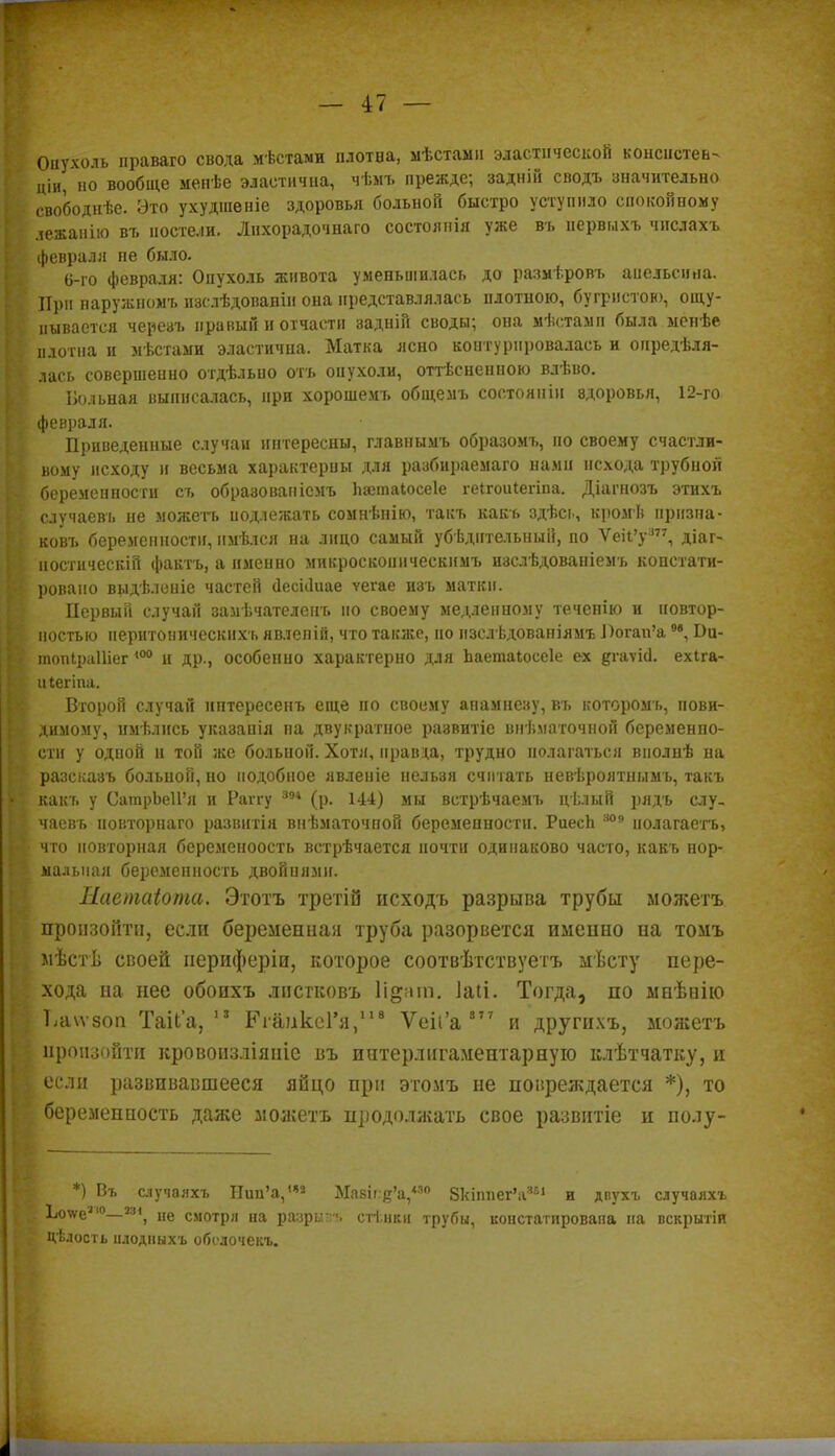 Опухоль праваго свода мѣстами плотва, мѣстамн эластической консистен- ции, но вообще меиѣе эластична, чѣмъ прежде; задній сводъ значительно свободнѣе. Это ухудшеніе здоровья больной быстро уступило спокойному лежанію въ постели. Лихорадочна го состоянія уже въ иервыхъ чнслахъ февраля пе было. 6-го февраля: Опухоль живота уменьшилась до размтровъ апельсина. ІТ})іі наружномъ изслѣдованіи она представлялась плотною, бугристою, ощу- пывается череаъ правый и отчасти задній своды; она мѣстами была менѣе плотна и мѣстами эластична. Матка ясно коптурировалась и оиредѣля- лась совершенно отдѣльно отъ опухоли, оттѣснепною влѣво. Больная выписалась, при хорошемъ общемъ состояніи вдоровья, 12-го февраля. Приведенные случаи интересны, главнымъ образомъ, по своему счастли- вому исходу и весьма характерны для разбираемаго нами нехода трубной беременности съ образовапісмъ пэетаіосеіе геігоиіегіпа. Діагпозъ этихъ случаевъ не можетъ подлежать сомнѣнію, такъ какъ здѣс?., кромѣ нризна- ковъ беременности, имѣлся на лицо самый убѣднтельный, по Ѵеіі'у377, діаг- ностическій фактъ, а именно микроскопическимъ изслѣдованіемъ констати- ровано выдѣленіе частей йесШиае ѵегае нзъ маткн. Первый случай замѣчателенъ но своему медленному теченію и иовтор- ностью неритоническнхъ явлепій, что также, по изслѣдованіямъ Оогап'а9в, Ои- топІраШег <0° и др., особенно характерно для Ьаетаіоееіе ех дгаѵісі. ехіга- иіегіпа. Второй случай интересенъ еще по своему апамнезу, въ которомъ, пови- димому, имѣлнсь указапія на двукратное развитіе внѣматочной беременно- сти у одной п той же больной. Хотя, правда, трудно полагаться виолнѣ на разсказъ больной, но подобное явленіе нельзя считать невѣроятнымъ, такъ какъ у СатпрЪеП'я и Раггу 394 (р. 144) мы встрѣчаемъ цѣлый рядъ слу- чаевъ новторнаго развитія внѣматочной беременности. РиесЬ 309 нолагаетъ, что повторная беременоость встрѣчается почти одинаково часто, какъ нор- мальная беременность двойиями. Наетаіота. Этотъ третій неходъ разрыва трубы можетъ произойти, если беременная труба разорвется именно на томъ лѣстѣ своей периферіи, которое соотвѣтствуетъ мѣсту пере- хода на нее обоихъ лпетковъ 1і§ага. 1а(і. Тогда, по мнѣнію Ьаѵѵзоп Таііа, 13 КгаикеГя,118 Ѵеіі'а 8 7 7 и другихъ, можетъ произойти кровоизліяиіе въ интерлнгаментарную клѣтчатку, и { если развивавшееся яйцо при этомъ не повреждается *), то беременность даже можетъ продолжать свое развитіе и полу- *) Въ случалхъ Нип'а,1* Мпзи.е'а,'30 ЗкіппегѴ51 н двухъ случаяхъ 1юѵеа,°—Мі, не смотря на разрыв. стінки трубы, констатирована на вскрытіи Цѣлость илодныхъ оболочекъ.