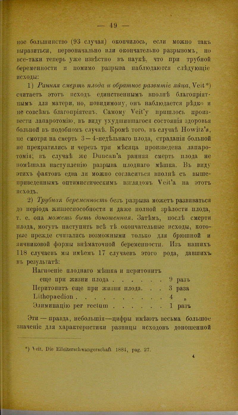 ное большинство (93 случая) окончилось, если можно такт, выразиться, первоначально или окончательно разрывомъ, но все-таки теперь уже извѣстно въ наукѣ. что при трубной беременности и помимо разрыва наблюдаются слѣдующіе исходы: 1) Ранняя смерть плода и обратное развитге яйца. ѴеіЬ *) считаетъ этотъ псходъ единственнымъ вполнѣ благопріит- цымъ для матери, но, повидимому. онъ наблюдается рѣдк<> и не совсѣмъ благопріятенъ. Самому ѴеіІ'у пришлось произ- вести лапаротомію, въ виду ухудшившагося состоянія здоровья больной въ подобномъ случаѣ. Кромѣ того, въ случаѣ Но\ѵііг'а, не смотря на смерть 3 — 4-недѣльнаго плода, етраданія больной не прекратились и черезъ три мѣсяца произведена лапаро- томія; въ случаѣ же Бипснп'а ранняя смерть плода не помѣшала настуііленію разрыва илоднаго мѣшка. Ві, виду этнхъ фактовъ едва ли можно согласиться вполнѣ съ выше- прпведеннымъ оптимнетическимъ взглядомъ ѴеіІ'а на этотъ исходъ. 2) Трубния беременность безъ разрыва моаіетъ развиваться до неріода жизнеспособности и даже полной зрѣлости плода, т. е. она можешь быть доношенная. Затѣмъ, послѣ смерти плода, могутъ наступить всѣ тѣ окончательные исходы, кото- рые прежде считались возможными только для брюінной и яичниковой формы внѣматочиой беременности. Изъ нашихъ 118 случаевъ мы имѣемъ 17 случаевъ этого рода, давшихъ- въ резулыатѣ: Нагноеніе нлоднаго мѣпіка и иеритоннтъ еще при жизни плода !) рааь Перитонптъ еще при жизни плода. . . 3 раза ЪікЬораесІіоп 4 „ • > іимииацію рег гесіига 1 разъ Эти — правда, неболынія—цифры нмѣютъ весьма большое значеніе для характеристики разницы іісходовъ доношенной *) Л еіі. Біе ЕіІеіІегвсЬѵѵапцегвсІіаЛ 1881, ра§. 27. 4