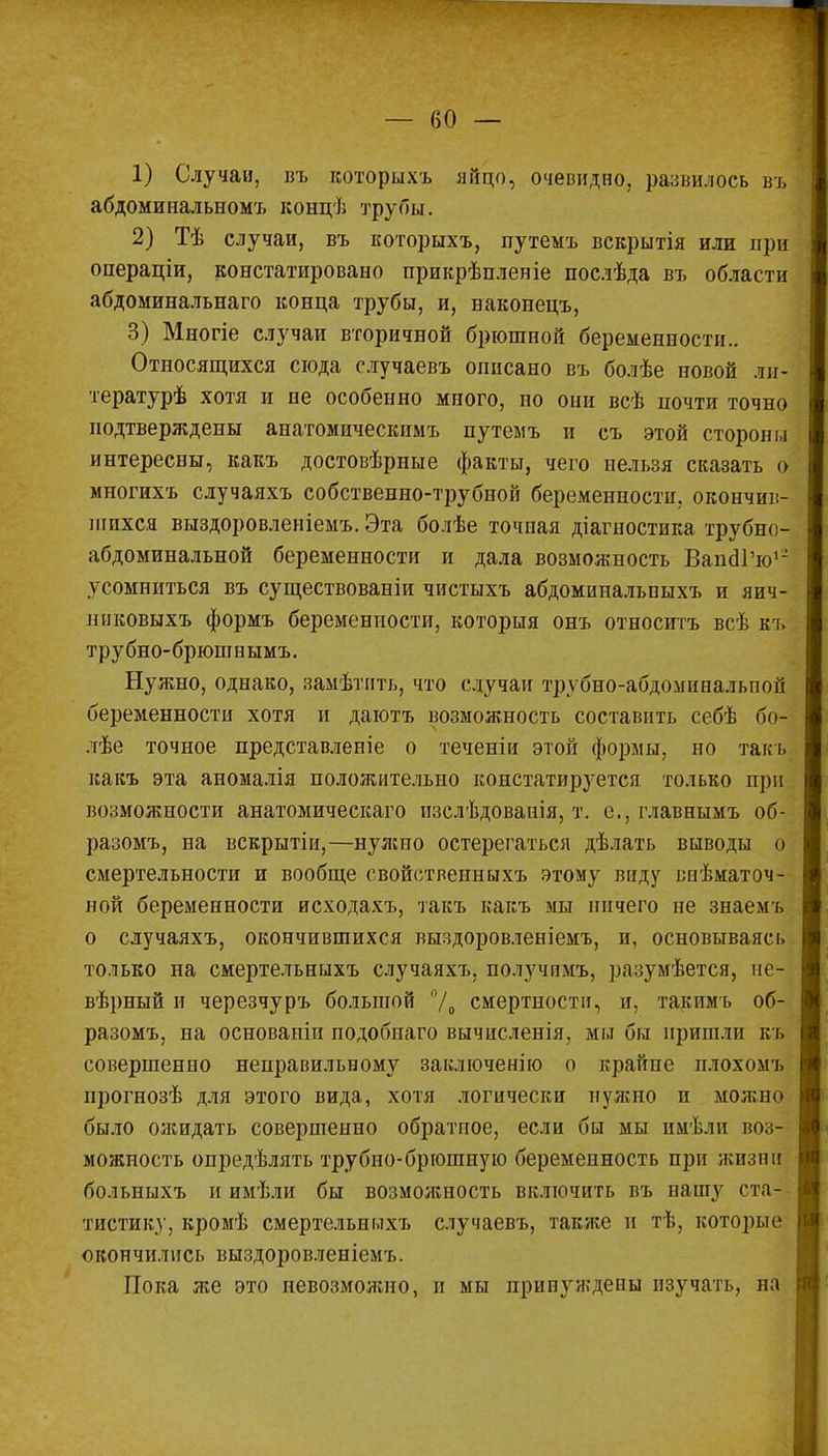 1) Случаи, въ которыхъ яйцо, очевидно, развилось въ абдоминальномъ концѣ трубы. 2) Тѣ случаи, въ которыхъ, путемъ вскрытія или при операціи, констатировано прикрѣпленіе послѣда въ области абдоминальнаго конца трубы, и, ваконецъ, 3) Многіе случаи вторичной брюшной беременности.. Относящихся сюда случаевъ описано въ болѣе новой ли- тературѣ хотя и не особенно много, по они всѣ почти точно подтверждены анатомическимъ путемъ и съ этой стороны интересны, какъ достовѣрные факты, чего нельзя сказать о многихъ случаяхъ собственно-трубной беременности, окончив- шихся выздоровленіемъ. Эта болѣе точная діагностика трубно- абдоминальной беременности и дала возможность ВапаТю12 усомниться въ существованіи чистыхъ абдоминальныхъ и яич- никовыхъ формъ беременности, которыя онъ относитъ всѣ къ трубно-брюшнымъ. Нужно, однако, замѣтнть, что случаи трубно-абдоминальпой беременности хотя и даютъ возможность составить себѣ бо- лѣе точное представленіе о теченіи этой формы, но такъ какъ эта аномалія положительно констатируется только при возможности анатомическаго нзслѣдованія, т. е.. главнымъ об- разомъ, на вскрытіи,—нужно остерегаться дѣлать выводы о смертельности и вообще свойственныхъ этому виду впѣматоч- ной беременности исходахъ, такъ какъ мы ничего не знаемъ о случаяхъ, окончившихся выздоровленіемъ, и, основываясь только на смертельныхъ случаяхъ. получпмъ, разумѣется, не- вѣрный и черезчуръ большой /<> смертности, и, такпмъ об- разомъ, на основапіп подобпаго вычисленія, мы бы пришли къ совершенно неправильному заключенію о крайне плохомъ ирогнозѣ для этого вида, хотя логически нуяшо и можно было ожидать совершенно обратпое, если бы мы имѣлп воз- можность опредѣлять трубно-брюшную беременность при жизни больныхъ и имѣли бы возмояіность включить въ нашу ста- тистику, кромѣ смертельныхъ случаевъ, также и тѣ, которые окончились выздоровленіемъ. Пока же это невозможно, и мы принуждены изучать, па