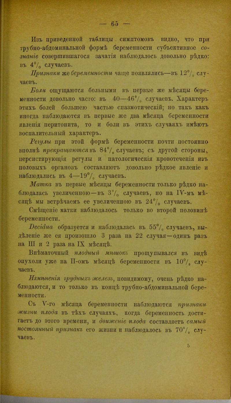 Изъ приведенной таблицы симптомовъ видно, что при трубно-абдоминальной формѣ беременности субъективное со- знаніе совершившагося зачатія наблюдалось довольно рѣдко: въ 4% случаевъ. Признаки же беременности чаще появлялись—въ 12% слу- чаевъ. Воли ощущаются больными въ первые же мѣсяцы бере- менности довольно часто: въ 40—46% случаевъ. Характеръ этихъ болей большею частью спазмотическій; но такъ какъ иногда наблюдаются въ первые же два мѣсяца беременности явленія перитонита, то и боли въ этихъ случаяхъ имѣютъ воспалительный характеръ. Регулы при этой формѣ беременности почти постоянно вполнѣ прекращаются въ 84% случаевъ; съ другой стороны, персистирующія регулы и патологическія кровотеченія изъ половыхъ органовъ составляютъ довольно рѣдкое явленіе и наблюдались въ 4—19% случаевъ. Матка въ первые мѣсяцы беременности только рѣдко на- блюдалась увеличенною—въ 3% случаевъ, но на 1У-мъ мѣ- сяцѣ мы встрѣчаемъ ее увеличенною въ 24% случаевъ. Смѣщеніе матки наблюдалось только во второй половинѣ беременности. Т)есід,иа образуется и наблюдалась въ 55% случаевъ, вы- дѣленіе же ея произошло 3 раза на 22 случая—одинъ разъ па Ш и 2 раза на IX мѣсяцѣ. Внѣматочпый плодный мѣгиок?, прощупывался въ видѣ опухоли уже на П-омъ мѣсяцѣ беременности въ 10% слу- чаевъ. Измѣненія грудныхь железъ, повидимому, очень рѣдко на- блюдаются, и то только въ концѣ трубно-абдоминальной бере- менности. Съ У-го мѣсяца беременности наблюдаются признаки жизни плода въ тѣхъ случаяхъ, когда беременность дости- гаетъ до этого времени, и движете плода составляетъ самый постоянный признакъ его жизни и наблюдалось въ 70% слу- чаевъ. 5