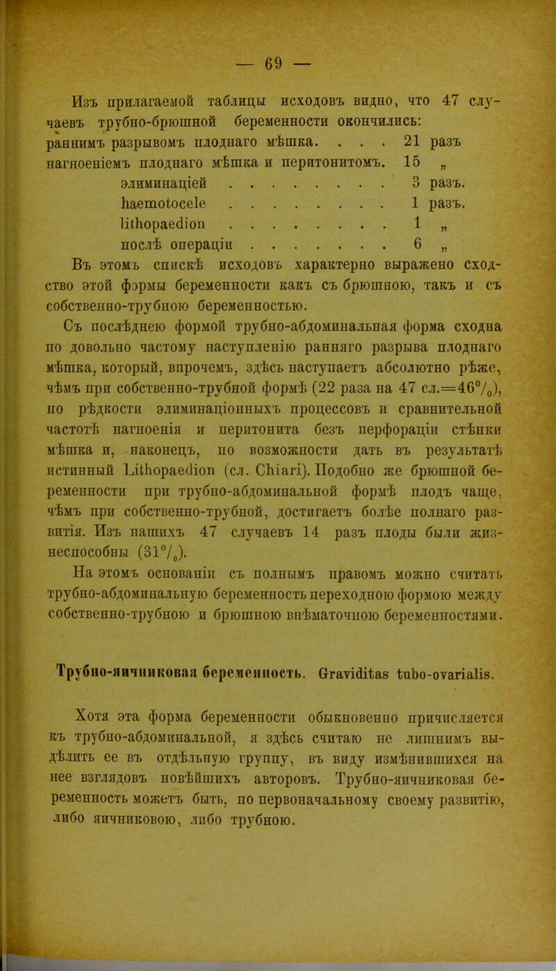 Изъ прилагаемой таблицы исходовъ видно, что 47 слу- чаевъ трубно-брюшной беременности окончились: раннимъ разрывомъ нлоднаго мѣшка. ... 21 разъ нагяоеніемъ плоднаго мѣшка и перитонитомъ. 15 „ элиминаціей 3 разъ. Ьаетоіосеіе 1 разъ. ШЬораеаіоп 1 „ послѣ операціи 6 „ Въ этомь спискѣ исходовъ характерно выражено сход- ство этой фэрмы беременности какъ съ брюшною, такъ и съ собственно-трубного беременностью. Съ послѣднею формой трубно-абдоминальная форма сходна по довольно частому наступленію ранняго разрыва плоднаго мѣшка, который, впрочемъ, здѣсь наступаетъ абсолютно рѣже, чѣмъ при собственно-трубной формѣ (22 раза на 47 сл.=46°/0)> по рѣдкости элиминаціонныхъ процессовъ и сравнительной частотѣ нагноенія и перитонита безъ перфораціи стѣнки мѣшка и, наконецъ, по возможности дать въ результат! истинный ІліЬораесІіоп (сл. Спіагі). Подобно же брюшной бе- ременности при трубно-абдоминальной формѣ плодъ чаще, чѣмъ при собственно-трубной, достигаетъ болѣе полнаго раз- витія. Изъ пашихъ 47 случаевъ 14 разъ плоды были жиз- неспособны (31°/0)- На этомъ основаніи съ полнымъ правомъ можно считать трубно-абдоминальную беременность переходною формою между собственно-трубною и брюшною виѣматочною беременностями. Трубно-яичниковая беременность. Огаѵіаііаз іиЪо-оѵагіаІів. Хотя эта форма беременности обыкновенно причисляется къ трубно-абдоминальной, я здѣсь считаю пе лишнимъ вы- делить ее въ отдѣльную группу, въ виду измѣнившихся на нее взглядовъ новѣйшихъ авторовъ. Трубно-яичниковая бе- ременность можетъ быть, по первоначальному своему развитію, либо яичникового, либо трубного. I