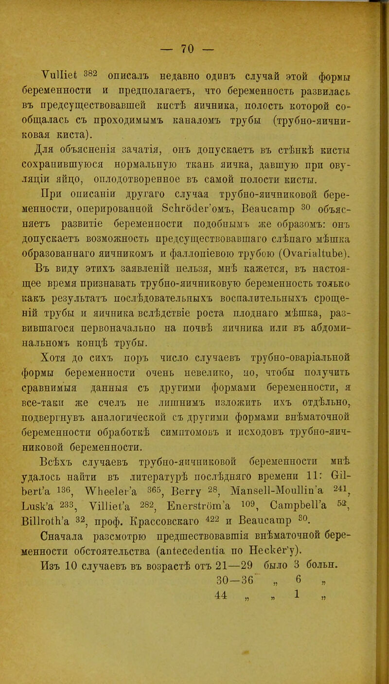 ѴиІІіеі 382 описалъ недавно одинъ случай этой формы беременности и предполагаешь, что беременность развилась въ предсуществовавшей ішстѣ яичника, полость которой со- общалась съ проходимымъ каналомъ трубы (трубно-яични- ковая киста). Для объясненія зачатія, онъ допускаетъ въ стѣнкѣ кисты сохранившуюся нормальную ткань яичка, давшую при ову- ляціи яйцо, оплодотворенное въ самой полости кисты. При описаніи другаго случая трубно-яичниковой бере- менности, оперированной ЗсЬгбёег'омъ, Веаисагар 30 объяс- няетъ развитіе беременности подобнымъ же образомъ: онъ допускаетъ возможность предсуществовавшаго слѣпаго мѣшка образованнаго яичникомъ и фаллопіевою трубою (ОѵагіаІіиЬе). Въ виду этихъ заявленій нельзя, мнѣ кажется, въ настоя- щее время признавать трубно-яичниковую беременность только какъ результатъ послѣдовательныхъ воспалительныхъ сроще- ній трубы и яичника вслѣдствіе роста плоднаго мѣшка, раз- вившагося первоначально на почвѣ яичника или въ абдоми- нальномъ концѣ трубы. Хотя до сихъ поръ число случаевъ трубно-оваріальной формы беременности очень невелико, но, чтобы получить сравнимыя данныя съ другими формами беременности, я все-таки же счелъ не лишнимъ изложить ихъ отдѣльно, подвергнувъ аналогической съ другими формами внѣматочной беременности обработкѣ симптомовъ и исходовъ трубно-яич- никовой беременности. Всѣхъ случаевъ трубно-яичниковой беременности мнѣ удалось найти въ литературѣ послѣдняго времени 11: біі- Ъегі'а 186, \УЬее1еі'а 365, Веггу 28, Мап8е11-МоиШпа 24і? Ъизк'а 233, ѴШіеі'а 282, Епегзігбта 10Э, СатрЬеИ'а «*, ВШгокЬ'а 32, проф. Крассовскаго і22 и Веаисатр 30. Сначала разсмотрю предшествовавшія внѣматочной бере- менности обстоятельства (апіесесіепыа по Нескег'у). Изъ 10 случаевъ въ возрастѣ отъ 21—29 было 3 больн. 30-36' „ б „ 44 „ „1 „