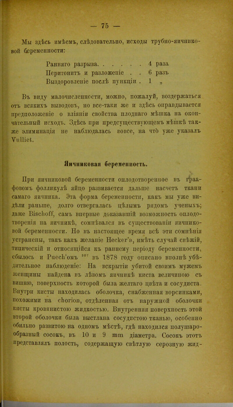 Мы здѣсь имѣемъ, слѣдовательно, исходы трубно-яичнико- вой беременности: Ранняго разрыва 4 раза Перитонитъ и разложепіе . . 6 разъ Выздоровленіе послѣ пункціп . 1 „ Въ виду малочисленности, можно, пожалуй, воздержаться отъ всякихъ выводов!., но все-таки же и здѣсь оправдывается предположеніе о вліяніи свойства плоднаго мѣшка на окон- чательный исходъ. Здѣсь при предсуществующемъ мѣшкѣ так- же элиминація не наблюдалась вовсе, на чтб уже указалъ Ѵиіііеі. Яичниковая беременность. При яичниковой беременности оплодотворениое въ граа- фовомъ фолликулѣ яйцо развивается дальше насчетъ ткани самаго яичника. Эта форма беременности, какъ мы уже ви- дѣли раньше, долго отвергалась цѣлымъ рядомъ ученыхъ; даже ВізсіюіТ, самъ впервые доказавгаій возможность оплодо- творенія на яичникѣ, сомнѣвался въ существовавіи яичнико- вой беременности. Но въ настоящее время всѣ эти сомнѣнія устранены, такъ какъ желаніе Нескег'а, имѣть случай свѣжій, типическій и относящейся къ раннему періоду беременности, сбылось и РиесЬ'омъ 307 въ 1878 году описано вполнѣ убѣ- дительное наблюденіе: На вскрытіи убитой своимъ мужемъ жепщины найдена въ лѣвомъ япчішкѣ киста величиною съ вишню, поверхность которой была желтаго цвѣта и сосудиста. Внутри кисты находилась оболочка, снабженная ворсинками, похожими на сЬогіоп, отдѣленная отъ наружной оболочки кисты кровянистою жидкостью. Внутренняя поверхность этой второй оболочки была выстлана сосудистою тканью, особенно обильно развитою на одномъ мѣстѣ, гдѣ находился полушаро- образный сосокъ, въ 10 и 9 тт діаметра, Сосокъ этотъ представлялъ полость, содержащую свѣтлую серозную жид-