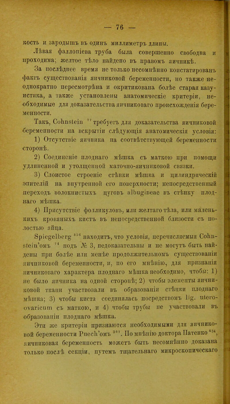 кость и зародышъ въ одинъ миллиметръ длины. Лѣвая фаллопіева труба была совершенно свободна и проходима; желтое тѣло найдено въ правомъ яичникѣ. За послѣдпее время не только несомнѣнно констатированъ фактъ существованія яичниковой беременности, но также не- однократно пересмотрѣна и окритикована болѣе старая казу- истика, а также установлены анатомическіе критеріи, не- обходимые для доказательстваяичниковаго происхожденія бере- менности. Такъ, Соппзіеіп 77 требуегъ для доказательства яичниковой беременности на вскрытіи слѣдующія анатомическія условія: 1) Отсутствіе яичника па соотвѣтствующей беременности сторонѣ. 2) Соединсніе плоднаго мѣшка съ маткою при помощи удлиненной и утолщенной маточно-яичниковой связки. 3) Слоистое строеніе стѣнки мѣшка и цилиндрически! эпителій на внутренной его поверхности; непосредственный переходъ волокнистыхъ цутовъ аІЬи^іпеае въ стѣнку плод- наго мѣшка. 4) Присутствіе фолликуловъ, или желтаготѣла, или малень- кихъ кровяныхъ кистъ въ непосредственной близости съ по- лостью яйца. 8ріе§е1Ьег§- 356 находитъ, что условія, перечисляемыя СоЬп- 8Іеіп'омъ 74 подъ № 3, недоказательны и не могутъ быть най- дены при болѣе или менѣе продолжительномъ существованіи яичниковой беременности, и, по его мнѣнію, для прпзнанія яичниковаго характера плоднаго мѣшка необходимо, чтобы: 1) не было яичника на одной сторонѣ; 2) чтобы элементы яични- ковой ткани участвовали въ образованіи стѣнки плоднаго мѣшка; 3) чтобы киста соединялась посредствомъ Іій. иіего- оѵагісшп съ маткою, и 4) чтобы трубы пе участвовали въ образованіи плоднаго мѣшка. Эти же критеріи признаются необходимыми для яичнико- вой беременности РиесЪ'омъ 30 7 . Помпѣпію доктора Патенко 484, яичниковая беременность можетъ быть несомиѣнно доказана только послѣ секціи, путемъ тщателытаго микроскопическаго
