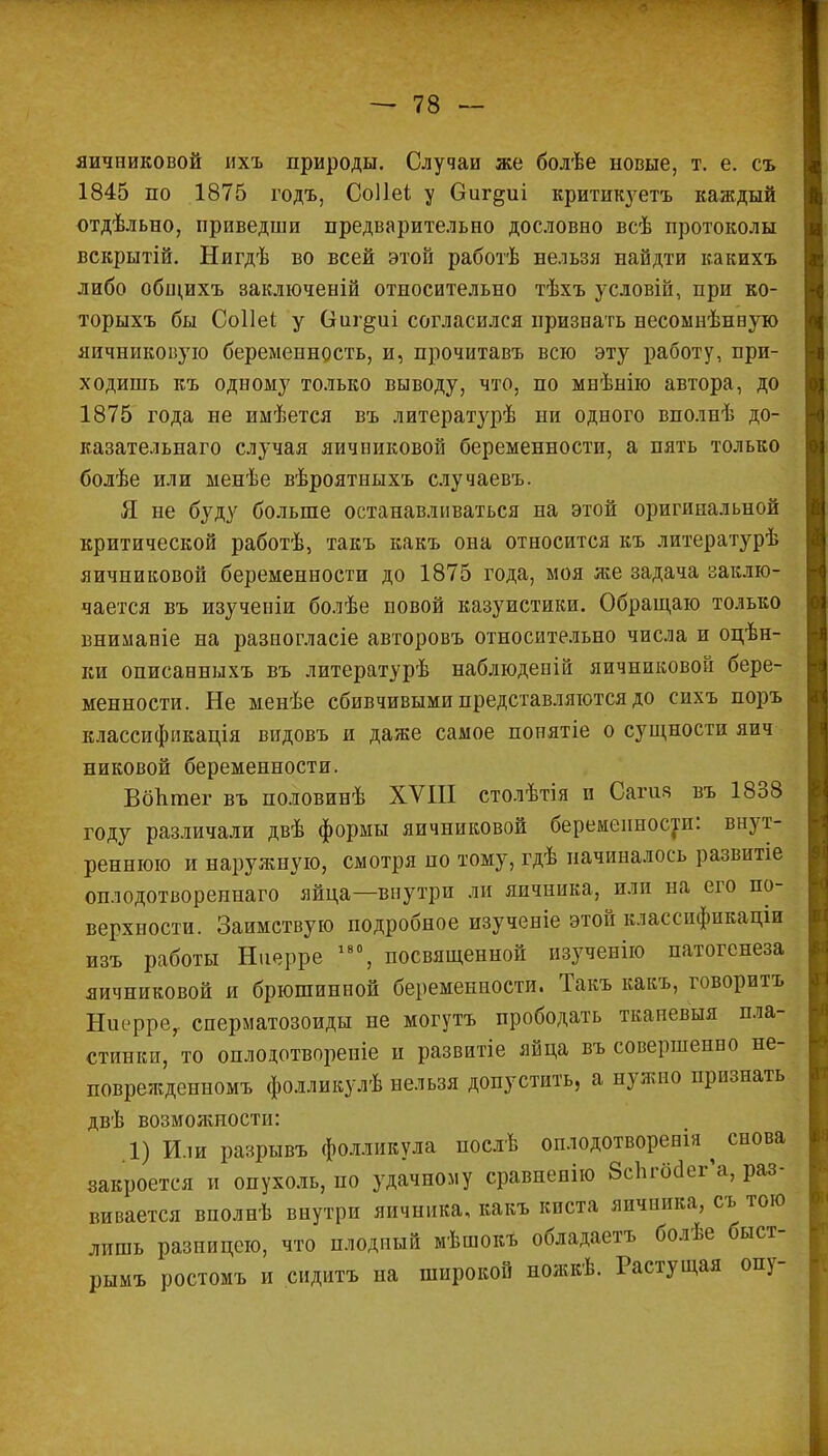 яичниковой ихъ природы. Случаи же болѣе новые, т. е. съ 1845 по 1875 годъ, Соііеі у Оиг^иі критикуешь каждый отдѣльно, приведши предварительно дословно всѣ протоколы вскрытій. Нигдѣ во всей этой работѣ нельзя найдти какихъ либо общихъ заключеній относительно тѣхъ условій, при ко- торыхъ бы Соііеі у Сгиг^иі согласился признать несомнѣнную яичниковую беременность, и, прочитавъ всю эту работу, при- ходишь къ одному только выводу, что, по мнѣнію автора, до 1875 года не имѣется въ литературѣ ни одного вполнѣ до- казательнаго случая яичниковой беременности, а пять только болѣе или менѣе вѣроятныхъ случаевъ. Я не буду больше останавливаться на этой оригинальной критической работѣ, такъ какъ она относится къ литературѣ яичниковой беременности до 1875 года, моя же задача заклю- чается въ изучеиіи болѣе повой казуистики. Обращаю только вниманіе на разногласіе авторовъ относительно числа и оцѣн- ки описанныхъ въ литературѣ наблюдепій яичниковой бере- менности. Не менѣе сбивчивыми представляются до сихъ поръ классификация видовъ и даже самое понятіе о сущности яич никовой беременности. ВбЪгаег въ половинѣ XVIII столѣтія и Сагия въ 1838 году различали двѣ формы яичниковой беременности: внут- реннюю и наружную, смотря по тому, гдѣ начиналось развитіе оплодотвореннаго яйца—внутри ли яичника, или на его по- верхности. Заимствую подробное изученіе этой классификации изъ работы Ниерре 180, посвященной изученію патогенеза яичниковой и брюшинной беременности. Такъ какъ, говоритъ Ниерре, сперматозоиды не могутъ прободать тканевыя пла- стинки, то оплодотворепіе и развитіе яйца въ совершенно не- поврежденномъ фолликулѣ нельзя допустить, а нужно признать двѣ возмояшости: 1) Или разрывъ фолликула послѣ оплодотворенія ^ снова закроется и опухоль, по удачному сравпенію бсппхкг'а, раз- вивается вполнѣ внутри яичника, какъ киста яичника, съ того лишь разницею, что плодный мѣшокъ обладаетъ болѣе быст- рымъ ростомъ и сидитъ на широкой пожкѣ. Растущая опу-