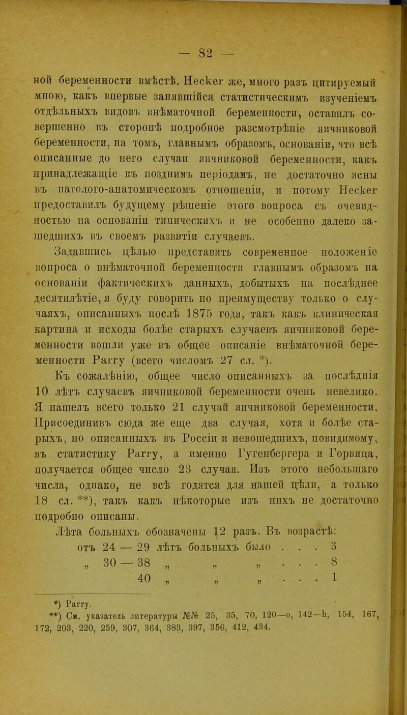 ной беременности вмѣстѣ. Нескег же, много разъ цитируемый мною, какъ впервые занявшійся статистическимъ изученіемъ отдѣльныхъ видові. внѣматочной беременности, оставплъ со- вершенно въ сторонѣ подробное разсмотрѣніе яичниковой беременности, на томъ, главнымъ образомъ, основаніи, что всѣ описанные до него случаи яичниковой беременности, какъ принадлежащее къ позднимъ періодамъ, не достаточно ясны въ патолого-анатомическомъ отношеніи, и потому Нескег предоставилъ будущему рѣшеніе этого вопроса съ очевид- ностью на основаніи типическихъ и не особенно далеко за- шедшихъ въ своемъ развитіи случаевъ. Задавшись цѣлыо представить современное положеніе вопроса о внѣматочной беременности главнымъ образомъ на основаніи фактическихъ данныхъ, добытыхъ на послѣднее десятилѣтіе, я буду говорить по преимуществу только о слу- чаяхъ, описанныхъ послѣ 1875 года, такъ какъ клиническая картина и исходы болѣе старыхъ случаевъ яичниковой бере- менности вошли уже въ общее описаніе внѣматочной бере- менности Раггу (всего числомъ 27 сл. *). Къ сожалѣнію, общее число описанныхъ за послѣднія 10 лѣтъ случаевъ яичниковой беременности очень невелико. Я нашелъ всего только 21 случай яичниковой беременности, Присоединивъ сюда же еще два случая, хотя и болѣе ста- рыхъ, но описанныхъ въ Россіи и невошедшихъ, повидимому, въ статистику Раггу, а именно Гугенбергера и Горвица, получается общее число 23 случая. Изъ этого неболыпаго числа, однако, не всѣ годятся для нашей цѣли, а только 18 сл. **), такъ какъ нѣкоторые изъ нихъ не достаточно подробно описаны. Лѣта больныхъ обозначены 12 разъ. Въ возрастѣ: отъ 24 — 29 лѣтъ больныхъ было ... о „ 30 — 38 „ „ „ ... 8 40 „ „ „ . . . 1 *) Раггу. **) См. указатель литературы №№ 25, 35, 70, 120—0, 142—Ь, 154, 167, 172, 203, 220, 259, 307, 364, 383, 397, 356, 412, 434.