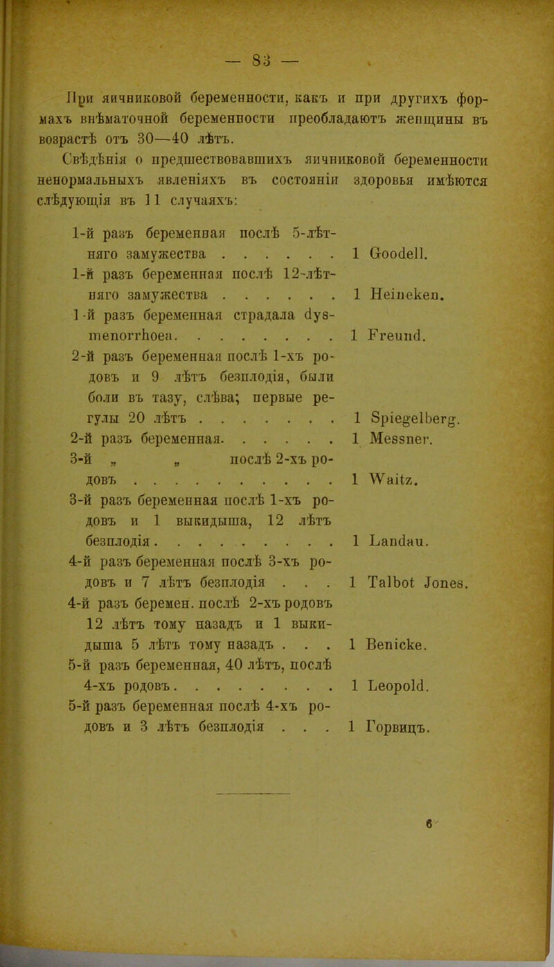 При яичниковой беременности, какъ и при другихъ фор- махъ внѣматочной беременпости иреобладаютъ жепщпны въ возрастѣ отъ 30—40 лѣтъ. Свѣдѣнія о предшествовавшнхъ яичниковой беременности ненормальныхъ явленіяхъ въ состояніи здоровья имѣются слѣдующія въ 11 случаахъ: 1-й разъ беременная послѣ 5-лѣт- няго замужества 1 Скюсіеіі. 1- й разъ беременная послѣ 12-лѣт- пяго замужества 1 Неіиекеп. 1 -й разъ беременная страдала о!у8- тепоггпоеа 1 БѴеипа. 2- й разъ беременная послѣ 1-хъ ро- довъ и 9 лѣтъ безплодія, были боли въ тазу, слѣва; первые ре- гулы 20 лѣтъ 1 Зріе^еІЬег^. 2- й разъ беременная 1 Меззпег. 3- й „ „ послѣ 2-хъ ро- довъ 1 ^Ѵаііг. 3- й разъ беременная нослѣ 1-хъ ро- довъ и 1 выкидыша, 12 лѣтъ безплодія. ......... 1 Ьапсіаи. 4- й разъ беременная послѣ 3-хъ ро- довъ и 7 лѣтъ безплодія ... 1 ТаІЬоі «Іопе8. 4- й разъ беремен, послѣ 2-хъ родовъ 12 лѣтъ тому назадъ и 1 выки- дыша 5 лѣтъ тому назадъ ... 1 Вепіске. 5- й разъ беременная, 40 лѣтъ, послѣ 4-хъ родовъ 1 ЬеороЫ. 5-й разъ беременная послѣ 4-хъ ро- довъ и 3 лѣтъ безплодія ... 1 Горвицъ. б