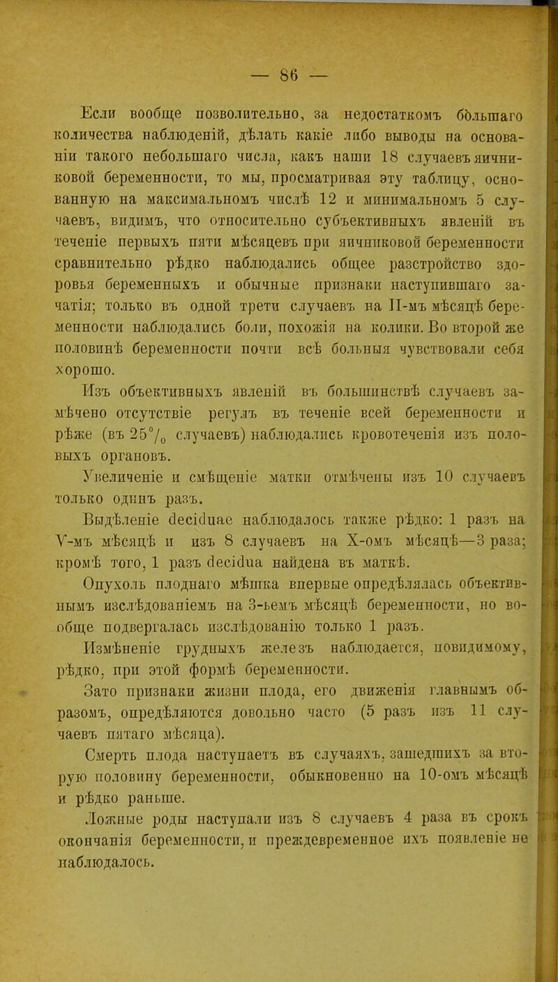 Если вообще позволительно, за недостаткомъ болыпаго количества наблюденій, дѣлать какіе либо выводы на основа- ми такого неболынаго числа, какъ наши 18 случаевъ яични- ковой беременности, то мы, просматривая эту таблицу, осно- ванную на максимальномъ числѣ 12 и минимальномъ 5 слу- чаевъ, виднмъ, что относительно субъективныхъ явленіи въ течеиіе первыхъ пяти мѣсяцевъ при яичниковой беременности сравнительно рѣдко наблюдались общее разстройство здо- ровья беременныхъ и обычные признаки наступившаго за- чатія; только въ одной трети случаевъ на ІІ-мъ мѣсяцѣ бере- менности наблюдались боли, похожія на колики. Во второй же половинѣ беременности почти всѣ болъныя чувствовали себя хорошо. Изъ объективныхъ явленій въ большпнствѣ случаевъ за- мѣчено отсутствіе регулъ въ теченіе всей беременности и рѣже (въ 25°/о случаевъ) наблюдались кровотеченія изъ поло- выхъ органовъ. Увеличеніе и смѣщеніе матки отмѣчены изъ 10 случаевъ только одинъ разъ. Выдѣлеяіе сіесісіиае наблюдалось также рѣдко: 1 разъ на У-мъ мѣсяцѣ и изъ 8 случаевъ на Х-омъ мѣсяцѣ—3 раза; кроыѣ того, 1 разъ сІесіаЧіа найдена въ маткѣ. Опухоль плоднаго мѣшка впервые определялась объектив- нымъ изслѣдовапіемъ на 3-ьемъ мѣсяцѣ беременности, но во- обще подвергалась изслѣдованію только 1 разъ. Измѣненіе грудныхъ железъ наблюдается, повидимому, рѣдко, при этой формѣ беременности. Зато признаки жизни плода, его движенія главнымъ об- разомъ, опредѣляются довольно часто (5 разъ изъ 11 слу- чаевъ пятаго мѣсяца). Смерть плода наступаетъ въ случаяхъ. зашедіпихъ за вто- рую половину беременности, обыкновенно на 10-омъ мѣсяцѣ и рѣдко раньше. Ложные роды наступали изъ 8 случаевъ 4 раза въ срокъ окончанія беременности, и преждевременное ихъ появлевіе не наблюдалось.