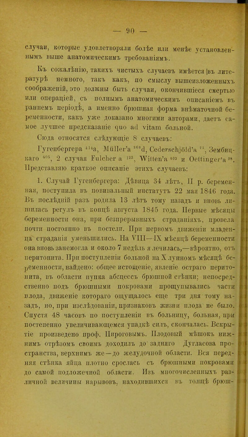 случаи, которые удовлетворяли болѣе или менѣе установлен- иымъ выше апатомическимъ требованіямъ. Къ сожалѣнію, такихъ чистыхъ случаевъ иыѣется |въ лите- ратурѣ немного, такъ какъ, по смыслу вышеизложенныхъ соображеній, это должны быть случаи, окончившіеся смертью или операціей, съ полнымъ анатомическимъ описаніемъ въ раниемъ періодѣ, а именно брюшная форма внѣматочной бе- ременности, какъ уже доказано многими авторами, даетъ са- мое лучшее предсказаніе чио асі ѵііат больной. Сюда относятся слѣдующіе 8 случаевъ: Гугенбергера ««а, МйИег'а 2(і8а, Сесіелзсп.ібІд'а 71, Зембиц- каго /і05, 2 случая ЕиІсЬег а 123, ѴѴіііеп'а 402 и Оеиін^ег'а28. Представляю краткое описаніе этихъ случаевъ: 1. Случай Гугенбергера: Дѣвица 34 лѣтъ, II р. беремен- ная, поступила въ повивальный институтъ 22 мая 1846 года. Въ послѣдній разъ родила 13 лѣтъ тому иазадъ и вновь ли- шилась регулъ въ концѣ августа 1845 года. Первые мѣсяцы беременности она, при безпрерывныхъ страданіяхъ, провела почти постоянно въ постели. При первомъ движеніи младен- ца страданія уменьшились. На VIII—IX мѣсяцѣ беременности она вновь занемогла и около 7недѣль я лечилась,—вѣроятно, отъ перитонита. При поступленіи больной наХлунномъ мѣсяцѣ бе- ременности, найдено: общее истощеніе, явленіе остраго перито- нита, въ области пупка абсцессъ брюшной стѣнки; непосред- ственно подъ брюшными покровами прощупывались част плода, двпженіе котораго ощущалось еще три дня тому на- задъ, но, при изслѣдованіи, признаковъ жизни плода не было. Спустя 48 часовъ по поступленіи въ больницу, больная, при постепенно увеличивающемся упадкѣ еилъ, скончалась. Вскры- тіе произведено проф. Нироговымъ. Плодовый мѣшокъ виж- пимъ отрѣзомъ своимъ доходнлъ до' задняго Дугласова про- странства, верхнимъ же—до желудочной области. Вся перед- няя стѣнка яйца плотно срослась съ брюпінымп покровами до самой подложечной области. Изъ многочисленныхъ раз- личной величины нарывовъ, находившихся въ толщѣ брюш- I