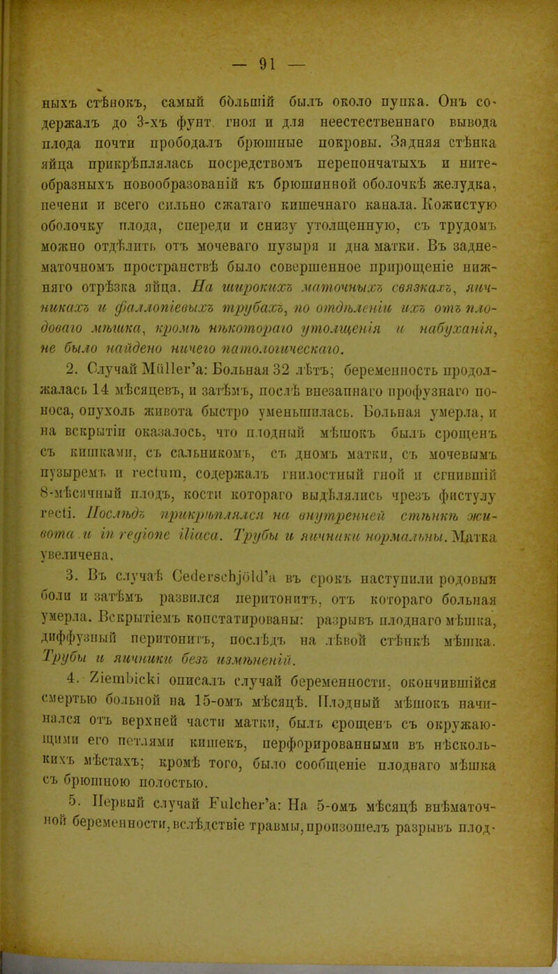 ныхъ стѣнокъ, самый ббльшій былъ около пупка. Онъ со» держалъ до 3-хъ фунт, гноя и для неестественнаго вывода плода почти прободалъ брюшные покровы. Задняя стѣнка яйца прикрѣплялась посредствомъ перепончатыхъ и ните* образныхъ новообразованій къ брюшинной оболочкѣ желудка, печени и всего сильно сжатаго кпшечнаго канала. Кожистую оболочку плода, спереди и снизу утолщенную, съ трудомъ можно отдѣлпть отъ мочеваго пузыря и дна матки. Въ задне- маточномъ пространствѣ было совершенное прнрощеніе ниж- няго отрѣзка яйца. На широкихъ маточныхъ связкахъ, яич- никихъ и фаллопіевыхъ трубахъ, по отдгьленіи ихъ отъ пло- дового мѣшка, кроміъ нѣкотораю утолщенія и набуханія, не было найдено ничего патологическаго. 2. Случай МпПег'а: Больная 32 лѣтъ; беременность продол- жалась 14 мѣсяцевъ, и затѣм ь, послѣ внезапнаго профузнаго по- носа, опухоль живота быстро уменьшилась. Больная умерла, и на вскрытіи оказалось, что плодный мѣшокъ быль срощенъ съ кишками, съ сальиикомъ, ст, дномъ матки, съ мочевымъ пузыремъ и гескип, содержалъ гнилостный гной и сгннвшій 8-мѣснчный плодъ, кости котораго выдѣлялись чрезъ фистулу грсіі. Иослѣдъ прикрѣплялся на внутрсннеіі стѣнкѣ жи- вота .и іп геуіопе Шаса. Трубы и яичники нормальны. Матка увеличена. 3. Въ случаѣ СеіІегбсЬіоІсГа въ срокъ наступили родовый боли и затѣмъ развился перитонптъ, отъ котораго больная умерла. Векрытіемъ копстатированы: разрывъ плоднаго мѣшка, диффузный перитонитъ, послѣдъ на лѣвой стѣпкѣ мѣшка. Трубы и яичники безг измѣненій. 4. 2іешЫскі описа.іъ случай беременности, окончившійся смертью больной на 15-омъ мѣсяцѣ. Плодный мѣшокъ начи- нался отъ верхней части матки, былъ срощенъ съ окружаю- щими его петлями кишекъ, перфорированными въ нѣсколь- кпхъ мѣстахъ; кромѣ того, было сообщеніе плоднаго мѣшка съ брюшною полостью. 5. Первый случай Ь\і1сЬег'а: На 5-омъ мѣсяцѣ внѣматоч- ой беременности,вслѣдствіе травмы, пронзошелъ разрывъ плод-