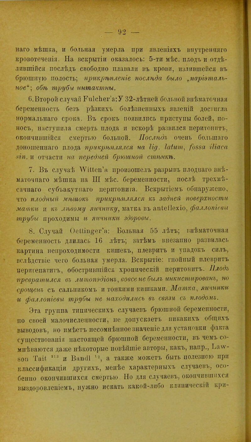 наго мѣшка, и больная умерла при явленіяхъ ввутренняго кровотеченія. На вскрытіи оказалось: 5-ти мѣс. плодъ и отдѣ- лившійся послѣдъ свободно плавали въ крови, излившейся въ брюшную полость; прикрѣпленге послѣда было „паріэталъ- ноеи; обѣ трубы интактны. 6.Второй случай Ги1сЬеі,-а:У 32-лѣтней больной внѣматочная беременность безъ рѣзкихъ болѣзненныхъ явленій достигла нормальнаго срока. Въ срокъ появились приступы болей, по- носъ, наступила смерть плода и вскорѣ развился перитоннтъ. окончившиеся смертью больной. Послѣдъ очень большаго доношеннаго плода прикрѣплялся на Іід. Шит, /озза Ніаса 8Іп, и отчасти на передней брюшной стѣпкѣ. 7. Въ случаѣ ДѴіІіен'а произошелъ разрывъ плоднаго внѣ- маточпаго мѣшка на Ш мѣс. беременности, послѣ трехмѣ- сячнаго субъакутиаго перитонита. Вскрытіемъ обпаружено, что плодных міыиокъ прикрѣплялся къ задней поверхности матки и къ лѣвому яичнику, матка въ апіеііехіо, фаллопи вы трубы проходимы и яичники здоровы. 8. Случай ОеШп^ег'а: Больная 55 лѣтъ; і;нѣматочная беременность длилась 16 лѣтъ; затѣмъ внезапно развилась картина непроходимости кишекъ, плевритъ и унадокъ силъ, вслвдствіе чего больная умерла. Вскрытіе: гнойный плевритъ перигепатитъ, обострившійся хроническій перитоннтъ. Плодъ превратился въ литопэдіонъ, вовсе не былъ инкистированъ, но срощснъ съ сальникомъ и тонкими кишками. Матка, яичники и фаллопіевы трубы не находились въ связи съ плодомъ. Эта группа типическихъ случаевъ брюшной беременности, по своей малочисленности, не допускаетъ пикакпхъ общихъ выводовъ, но имѣетъ несомнѣнноезначеніе для установки факта существованія настоящей брюшной беременности, въ чемъ со- мневаются даже нѣкоторые новѣйшіе авторы, какъ, напр., Ьаѵѵ- 80п Таіі 21 '■' и ВапсЛ ,2, а также можетъ быть полезного при классификаціи другихъ, менѣе характерныхъ случаевъ, осо- бенно окончившихся смертью Но для случаевъ, окончившихся выздоровленіемъ, нужно искать какой-либо клиническій ври-