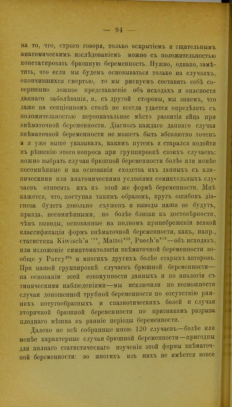 на то, что, строго говоря, только вскрытіемъ и тщательнымъ анатомическимъ шзслѣдованіемъ можно съ положительностью констатировать брюшную беременность. Нужно, однако, замѣ- тить, что если мы будемъ основываться только на случаяхъ, окончившихся смертью, то мы рискуемъ составить себѣ со- вершенно ложное представлепіе объ исходахъ и опасности даннаго заболѣванія, и, съ другой стороны, мы знаемъ, что даже на секціонномъ столѣ не всегда удается опредѣлпть съ положительностью первоначальное мѣсто развитія яйца при внѣматочной беременности. Діагнозъ каждаго даннаго случая внѣматочной беременности не можетъ быть абсолютно точенъ и я уже выше указывалъ, какимъ путемъ я старался подойти къ рѣшенію этого вопроса при группировкѣ своихъ случаевъ: можно выбрать случаи брюшной беременности болѣе или менѣе несомнѣнные и на основаніи сходства ихъ данныхъ съ кли- ническими или анатомическими условіями сомнительныхъ слу- чаевъ относить ихъ къ этой же формѣ беременности. Мнѣ кажется, что, поступая такимъ образомъ, кругъ ошибокъ діа- гноза будетъ довольно съужеиъ и выводы наши не будутъ, правда, несомнѣнными, по болѣе близки къ достоверности, чѣмъ выводы, основанные на полномъ принебреженіи всякой классификации формъ внѣматочной беременности, какъ, напр., статистика КіѵѵізсѴа 193, Маііеі253, Риесп'а306—объ исходахъ, или изложеніе симптоматологіи внѣматочной беременности во- обще у Раггу 294 и ыногихъ другихъ болѣе старыхъ авторовъ. При нашей группировкѣ случаевъ брюшной беременности— на основаніи всей совокупности данныхъ и по аналогіи съ типическими наблюдениями—мы исключили по возможности случаи доношенной трубной беременности по отсутствію ран- нихъ потугообразныхъ и спазмотическпхъ болей и случаи вторичной брюшной беременности по признакамъ разрыва плоднаго мѣшка въ ранніе періоды беременности. Далеко не всѣ собранные мною 120 случаевъ—болѣе или менѣе характерные случаи брюшной беременности—пригодны для полнаго статистическаго изученія этой формы внѣматоч- нон беременности: во многихъ изъ нихъ не имѣется вовсе