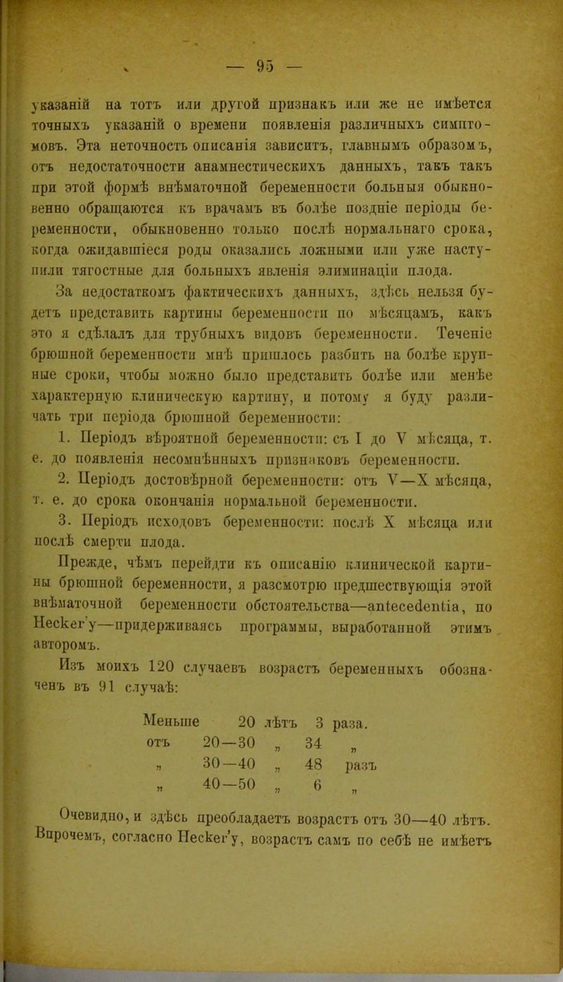 указаній на тотъ или другой признакъ или же не имѣется точныхъ указаній о времепи появленія различныхъ симпто- мовъ. Эта неточность описанія зависитъ. главнымъ образом ъ, отъ недостаточности анамнестическнхъ данныхъ, такъ такъ при этой формѣ внѣматочной беременности больныя обыкно- венно обращаются къ врачамъ въ болѣе поздніе періоды бе- ременности, обыкновенно только послѣ нормальнаго срока, когда ожидавшіеся роды оказались ложными или уже насту- пили тягостные для больиыхъ явленія элиминаціи плода. За недостаткомъ фактическихъ данныхъ, здѣсь нельзя бу- детъ представить картины беременности по мѣсяцамъ, какъ это я сдѣлалъ для трубныхъ вндовъ беременности. Теченіе брюшной беременности мнѣ пришлось разбить на болѣе круп- ные сроки, чтобы можно было представить болѣе или менѣе характерную клиническую картину, и потому я буду разли- чать три періода брюшной беременности: 1. Періодъ вѣроятной беременности: съ I до V мѣсяца, т. е. до иоявленія несомнѣнныхъ прпзнаковъ беременности. 2. ІІеріодъ достовѣрной беременности: отъ V—X мѣсяца, т. е. до срока окончанія нормальной беременности. 3. Иеріодъ исходовъ беременности: послѣ X мѣсяца или нослѣ смерти плода. Прежде, чѣмъ перейдти къ опнсанію клинической карти- ны брюшной беременности, я разсмотрю предшествующія этой внѣматочной беременности обстоятельства—апіесесіепііа, по Нескег'у—придерживаясь программы, выработанной этимъ авторомъ. Изъ моихъ 120 случаевъ возрастъ беременныхъ обозна- ченъ въ 91 случаѣ: Меньше 20 лѣтъ 3 раза, отъ 20—30 „ 34 „ 30-40 „ 48 разъ 40-50 „ 6 „ Очевидно, и здѣсь преобладаешь возрастъ отъ 30—40 лѣтъ. Впрочемъ, согласно Нескег'у, возрастъ самъ по себѣ не имѣетъ