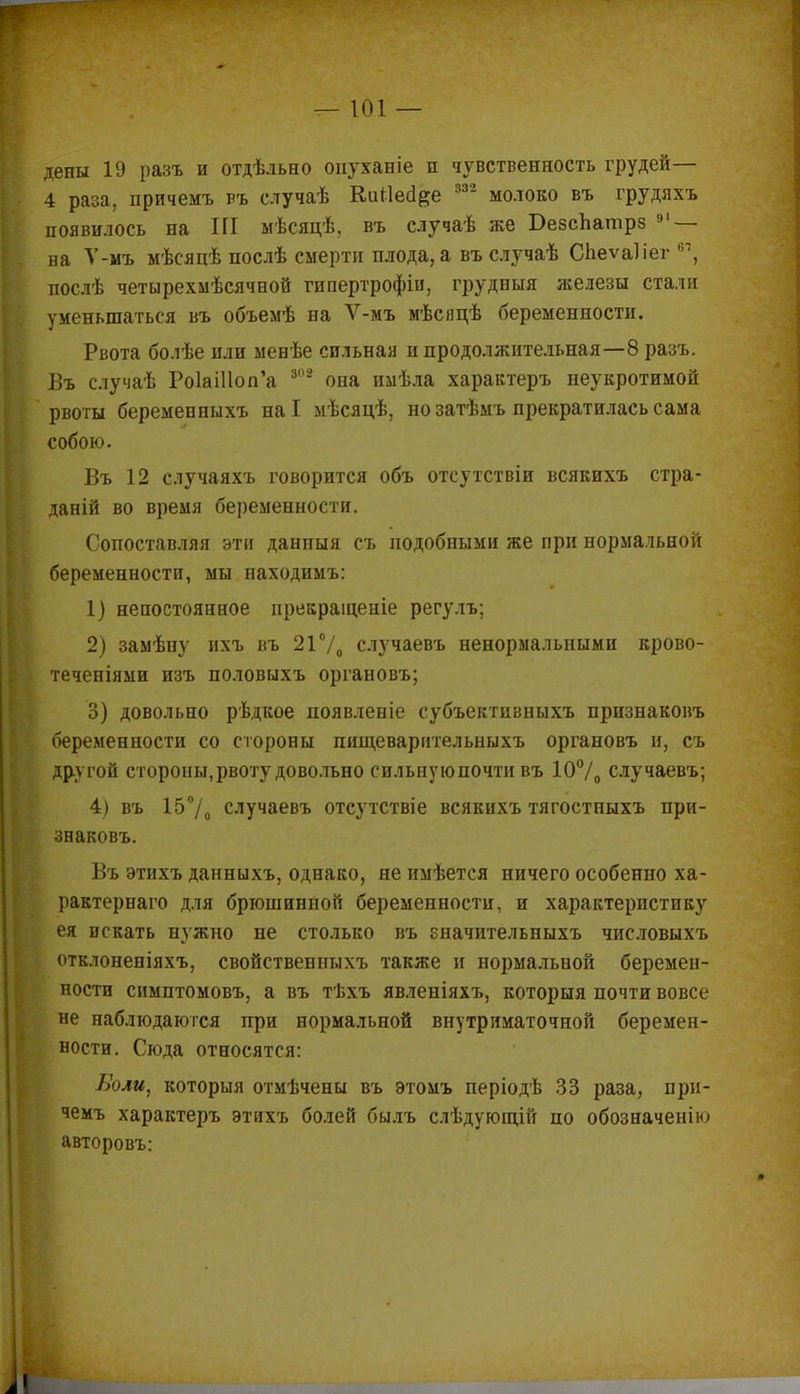 дены 19 разъ и отдѣльно опуханіе и чувственность грудей— 4 раиа, причемъ ръ случаѣ Кигіеа&е 332 молоко въ грудяхъ появилось на Ш мѣсяцѣ, въ случаѣ же БезсЬатрз 91— ва Т-мъ мѣсяцѣ послѣ смерти плода, а въ случаѣ Спеѵаііег 61, послѣ четырехмѣсячной гипертрофіи, грудеыя железы стали уменьшаться въ объемѣ на Ѵ-мъ мѣсяцѣ беременности. Рвота болѣе или мевѣе сильная и продолжительная—8 разъ. Въ случаѣ РоІаіПогГа 808 оиа имѣла характеръ неукротимой рвоты беременныхъ наі мѣсяцѣ, но затѣмъ прекратилась сама собою. Въ 12 случаяхъ говорится объ отсутствіи всякихъ стра- даній во время беременности. Сопоставляя эти данныя съ подобными же при нормальной беременности, мы находимъ: 1) непостоянное прекраіценіе регулъ; 2) заыѣну ихъ въ 21°/0 случаевъ ненормальными крово- течепіями изъ половыхъ органовъ; 3) довольно рѣдкое появленіе субъектпвныхъ признаковъ беременности со стороны пищеварительныхъ органовъ и, съ другой стороны, рвоту довольно сильную почти въ 10°/0 случаевъ; 4) въ 15°/0 случаевъ отсутствіе всякихъ тягостныхъ при- знаковъ. Въ этихъ данныхъ, однако, не имѣется ничего особенно ха- рактерна™ для брюшинной беременности, и характеристику ея искать нужно не столько въ гначительныхъ числовыхъ отклоненіяхъ, свойственныхъ также и нормальной беремен- ности симптомовъ, а въ тѣхъ явленіяхъ, которыя почти вовсе не наблюдаются при нормальной внутриматочной беремен- ности. Сюда относятся: Боли, которыя отмѣчены въ этомъ періодѣ 33 раза, при- чемъ характеръ этихъ болей былъ слѣдующій по обозначен!к> авторовъ: