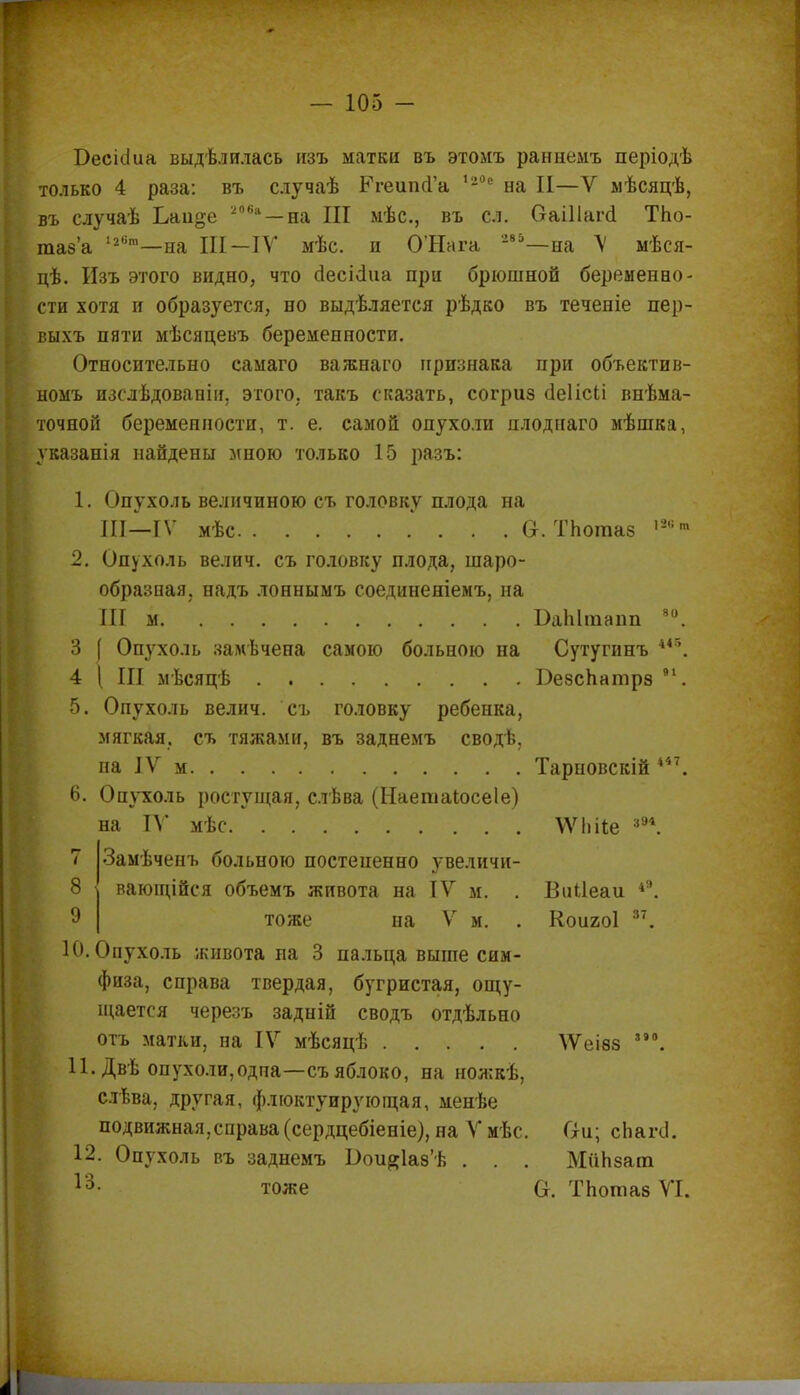 Оесісіиа выдѣлнлась изъ матки въ этомъ раннемъ періодѣ только 4 раза: въ случаѣ РгешісГа ,2°е на II—V мѣсяцѣ, въ случаѣ Ьаиде 206а—на III мѣс, въ сл. Оаіііагсі ТЬо- таз'а 12бга—на III—IV мѣс. и О'Нага 285—на V мѣся- цѣ. Изъ этого видно, что сіесісіиа при брюшной беременно- сти хотя и образуется, но выдѣляется рѣдко въ теченіе пер- выхъ пяти мѣсяцевъ беременности. Относительно самаго важнаго признака при объектив- номъ изслѣдованіи, этого, такъ сказать, согриз сіеіісіі внѣма- точной беременности, т. е. самой опухоли плоднаго мѣшка, указанія найдены мною только 15 разъ: 1. Опухоль величиною съ головку плода на III—IV мѣс Ст. ТЬогааз ,2,іт 2. Опухоль велич. съ головку плода, шаро- образная, надъ лоннымъ соединеніемъ, на III м БаЫтапп 80. 3 ( Опухоль замѣчена самою больною на Сутутинъ *46. 4 [ III мѣсяцѣ Безспатрз 91. 5. Опухоль велич. съ головку ребенка, мягкая, съ тяжами, въ заднемъ сводѣ, па IV м Тарновскій ***. 6. Опухоль ростущая, слѣва (Наетаіосеіе) на IV мѣс ѴѴЬіІе 8в*. Замѣчепъ больною постепенно увеличи- вающійся объемъ живота на IV м. . Виііеаи *9. тоже на V м. . Коигоі 37. 10. Опухоль живота на 3 пальца выше сим- физа, справа твердая, бугристая, ощу- щается черезъ задній сводъ отдѣльно отъ матки, на IV мѣсяцѣ ѴѴеівз °. П. Дв-ь опухоли,одпа—съяблоко, на ножкѣ, слѣва, другая, флюктуирующая, менѣе подвижная,справа (сердцебіеніе), на Ѵмѣс. Он; сЬагсІ. 12. Опухоль въ заднемъ Ьои^аз'Ь . . . МиЬзат 13- тоже О. ТЬотаз VI. 8 9