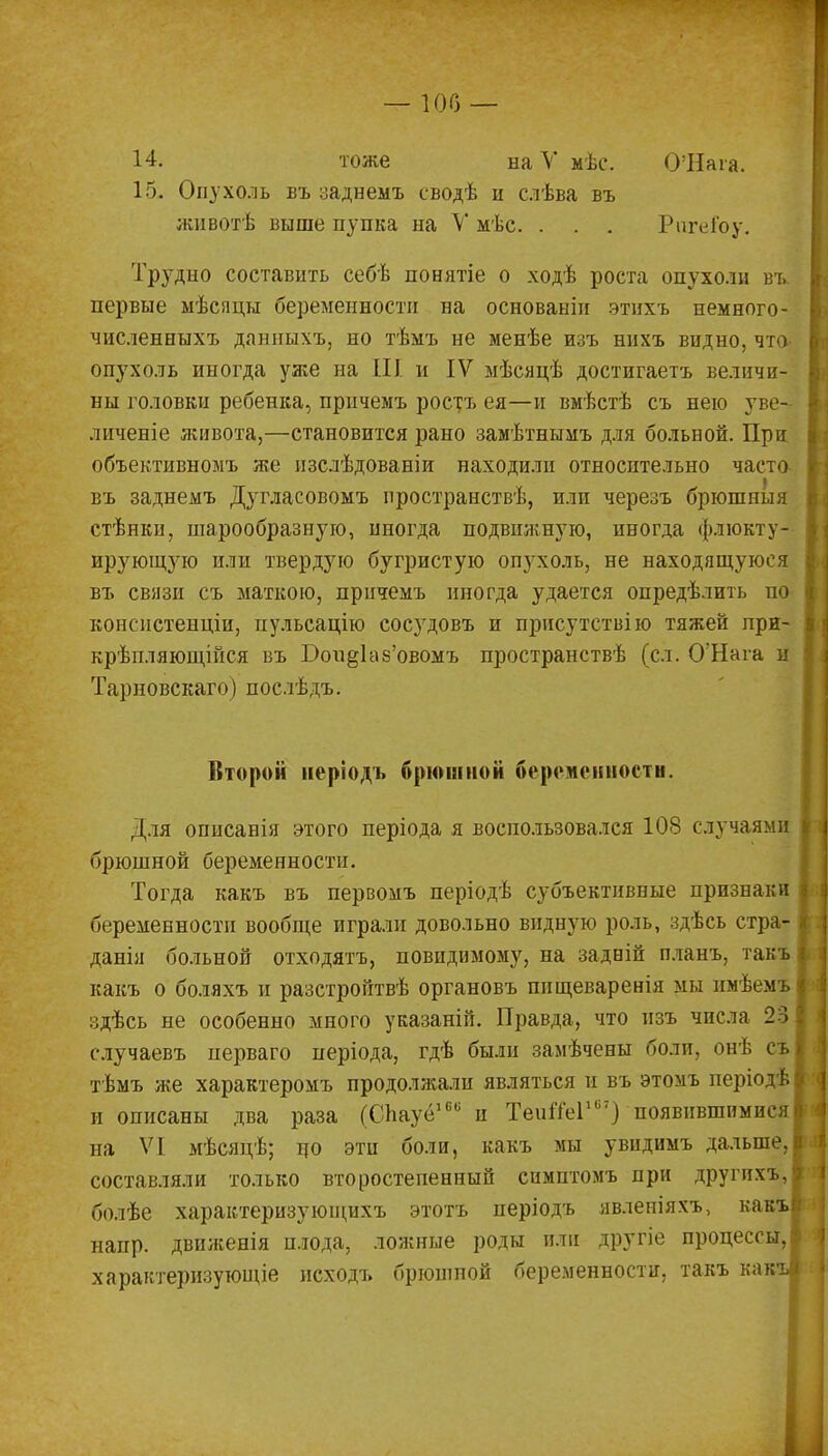 — 100 — 14. тоже наѴ мѣс. О'Ната. 15. Опухоль въ заднемъ сводѣ и слѣва въ животѣ выше пупка на V мѣс. . . . РигеГоу. Трудно составить себѣ понятіе о ходѣ роста опухоли въ. первые мѣсяцы беременности на основаніи этихъ немного- численныхъ данныхъ, но тѣмъ не менѣе изъ нихъ видно, что- опухоль иногда уже на III и IV мѣсяцѣ достигаетъ величи- ны головки ребенка, причемъ ростъ ея—и вмѣстѣ съ нею у; е- личеніе живота,—становится рано замѣтнымъ для больной. При объективномъ же изслѣдованіи находили относптельно часто въ заднемъ Дугласовомъ пространствѣ, или черезъ брюшныя стѣнкн, шарообразную, иногда подвижную, иногда флюкту- ирующую или твердую бугристую опухоль, не находящуюся въ связи съ маткою, причемъ иногда удается определить по консистенціи, пульсацію сосудовъ и присутствію тяжей лри- крѣпляющійся въ Вои§Ь\8'овомъ пространствѣ (сл. О'Нага и Тарновскаго) послѣдъ. Второй иеріодъ брюшной беременности. Для описанія этого періода я воспользовался 108 случаями брюшной беременности. Тогда какъ въ первомъ періодѣ субъективные признаки беременности вообще играли довольно видную роль, здѣсь стра- данія больной отходятъ, повидимому, на задвій планъ, такъ какъ о боляхъ и разстройтвѣ органовъ ппщеваренія мы нмѣемъ здѣсь не особенно много указаній. Правда, что изъ числа 23 случаевъ нерваго періода, гдѣ были замѣчены боли, онѣ съ тѣмъ же характеромъ продолжали являться и въ этомъ періодѣі и описаны два раза (СЬауё160 и ТеиШіи;) появившимися! на VI мѣсяцѣ; по эти боли, какъ мы увидимъ дальше,! составляли только второстепенный симптомъ при другихъ, болѣе характеризующихъ этотъ періодъ явленіяхъ, кавъі напр. двпженія плода, ложные роды пли другіе процессы,! характеризующіе исходъ брюшной беременности, такъ какъі
