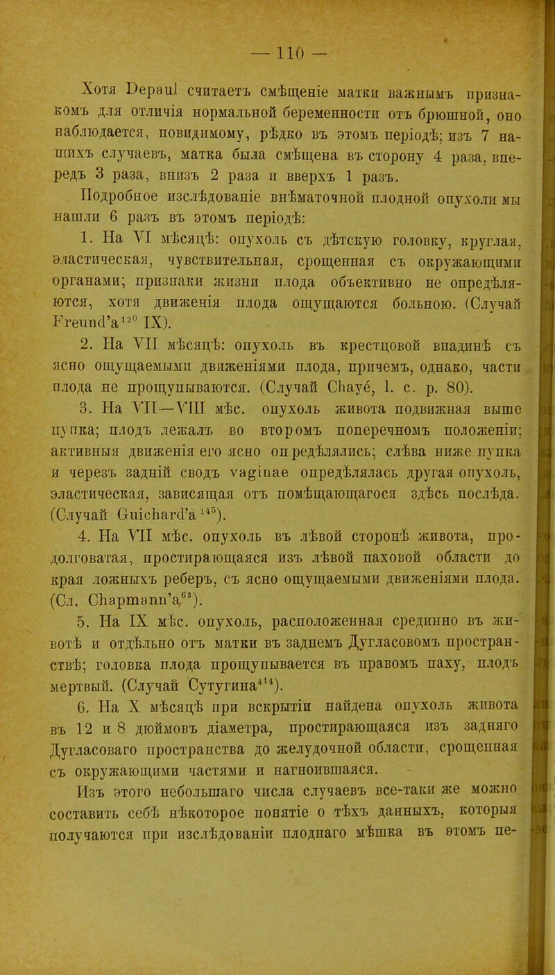 — по - Хотя Бераиі считаетъ смѣщеніе ыатки важнымъ призна- комъ для отличія нормальной беременности отъ брюшной, оно наблюдается, повидимому, рѣдко въ этоыъ періодѣ; изъ 7 на- шихъ случаевъ, матка была смѣщена въ сторону 4 раза, впе- редъ 3 раза, впизъ 2 раза и вверхъ 1 разъ. Подробное изслѣдоваиіе внѣматочной плодной опухоли мы нашли 6 разъ въ этомъ періодѣ: 1. На VI мѣсяцѣ: опухоль съ дѣтскую головку, круглая, эластическая, чувствительная, срощенная съ окружающими органами; признаки жизни плода объективно не определя- ются, хотя двияіенія плода ощущаются больною. (Случай РгеипсГа120 IX). 2. На VII мѣсяцѣ: опухоль въ крестцовой впадинѣ съ ясно ощущаемыми движеніями плода, причемъ, однако, части плода не прощупываются. (Случай СЬауё, 1. с. р. 80). 3. На VII—ѴШ мѣс. опухоль живота подвижная выше пупка; плодъ лежалъ во второмъ поперечномъ полоягеніп: активный движенія его ясно определялись; слѣва ниже пупка и черезъ задній сводъ ѵа^іиае определялась другая опухоль, эластическая, зависящая отъ помѣщающагося здѣсь послѣда. (Случай СгиіепагсГа145). 4. На VII мѣс. опухоль въ лѣвой сторонѣ живота, про- долговатая, простирающаяся изъ лѣвой паховой области до края ложныхъ реберъ. съ ясно ощущаемыми двиясевіями плода. (Сл. СЪартапи'а63). 5. На IX мѣс. опухоль, расположенная срединно въ жи- вотѣ и отдѣльно отъ матки въ заднемъ Дугласовомъ простран- ств; головка плода прощупывается въ правомъ паху, плодъ мертвый. (Случай Сутугина414). 6. На X мѣсяцѣ при вскрытіи найдена опухоль живота въ 12 и 8 дюймовъ діаметра, простирающаяся изъ задняго Дугласоваго пространства до желудочной области, срощенная съ окружающими частями и нагноившаяся. Изъ этого неболыпаго числа случаевъ все-таки же можно составить себѣ нѣкоторое понятіе о тѣхъ данныхъ, которыя получаются при изслѣдованіи плоднаго мѣшка въ ѳтомъ пе-