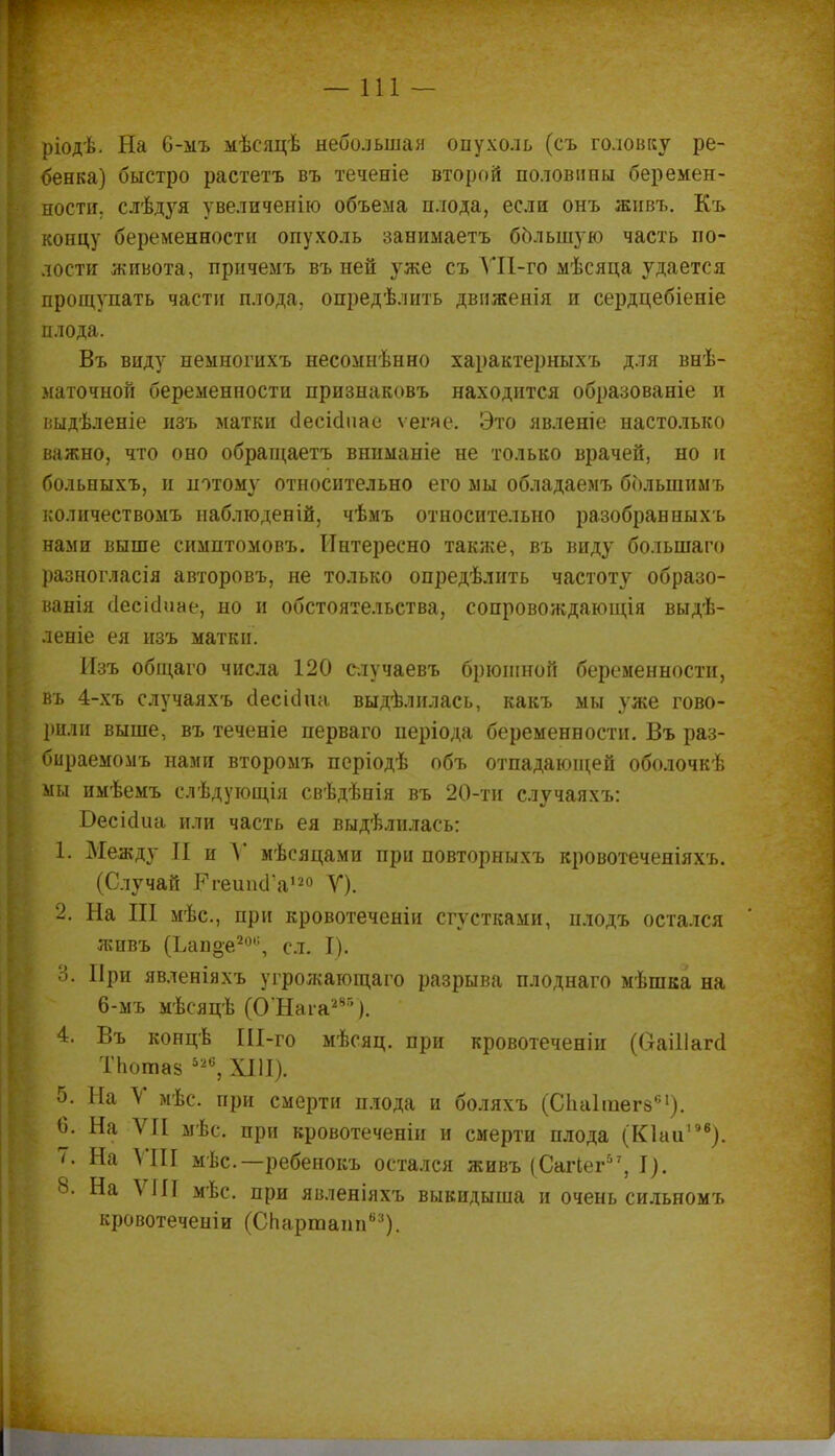 —111 — ріодѣ. На 6-мъ мѣеяцѣ небольшая опухоль (съ головку ре- бенка) быстро растетъ въ теченіе второй половины беремен- і ности. слѣдуя увеличенію объема плода, если онъ живъ. Къ концу беременности опухоль занимаетъ большую часть по- лости живота, причемъ въ ней }гже съ ѴП-го мѣсяца удается . прощупать части плода, опредѣлнть движенія и сердцебіеніе \ плода. Въ виду немногихъ несомнѣнно характерныхъ для внѣ- маточной беременности признаковъ находится образованіе и выдѣленіе изъ матки сіесісіиае ѵегяе. Это явленіе настолько | важно, что оно обращаетъ вшшаніе не только врачей, но и » больныхъ, и потому относительно его мы обладаемъ болыпимъ [ количествомъ наблюденій, чѣмъ относительно разобран ныхъ нами выше симптомовъ. Интересно также, въ виду большаго . разногласія авторовъ, не только опредѣлить частоту образо- вала сіесісіиае, но и обстоятельства, сопровождающія выдѣ- леніе ея изъ матки. Изъ общаго числа 120 случаевъ брюшной беременности, ; въ 4-хъ случаяхъ сіесісіиа. выдѣлилась, какъ мы уже гово- рили выше, въ теченіе перваго періода беременности. Въ раз- бираемомъ нами второмъ періодѣ объ отпадающей оболочкѣ : мы имѣемъ слѣдующія свѣдѣнія въ 20-ти случаяхъ: БесіоЧіа или часть ея выдѣлилась: 1. Между II и У мѣсяцами при повторныхъ кровотеченіяхъ. (Случай РгешнГа120 V). 2. На III мѣс, при кровотеченіи сгустками, плодъ остался живъ (Ьапое2», сл. I). В. При явленіяхъ угрожающего разрыва плоднаго мѣшка на 6-мъ мѣсяцѣ (О'Нага285 ). 4. Въ концѣ Ш-го мѣсяц. при кровотеченіп (Оаіііагсі ТЬотаз 52°, XIII). 5. На V мѣс. при смерти плода и боляхъ (СЬаІтегв61). 6. На ѴГІ мѣс. при кровотеченіи и смерти плода (Кіаіі196). 7. На VIII мѣс— ребенокъ остался живъ (Сагіег57, I). 8. На VIII мѣс. при явленіяхъ выкидыша и очень сильномъ кровотеченіи (СЬартапп63).