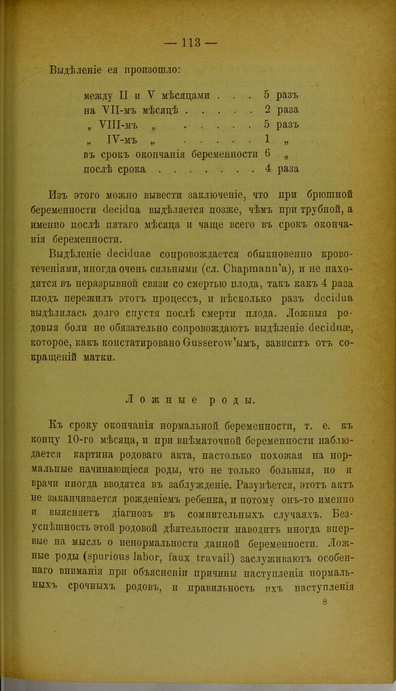 Выдѣленіе ея произошло: между II и V мѣсяцами . на ѴІІ-мъ мѣсяцѣ . . . 5 разъ 2 раза 5 разъ 1 ■ » 4 раза Изъ этого можно вывести заключеніе, что при брюшной беременности сіесісіиа выдѣляется позже, чѣмъ при трубной, а именно послѣ пятаго мѣсяца и чаще всего въ срокъ оконча- нія беременности. Выдѣленіе сіесісіиае сопровождается обыкновенно крово- теченіями, иногда очень сильными (сл. Спартапп'а), и не нахо- дится въ неразрывной связи со смертью плода, такъ какъ 4 раза плодъ пережплъ этотъ процессъ, и несколько разъ сіесісіиа выдѣлилась долго спустя послѣ смерти плода. Ложпыя ро- довыя боли не обязательно сопровождают выдѣленіе сіесісіііае, которое, какъ констатировано Сгиз5его\ѵ'ымъ, зависитъ отъ со- кращеній матки. Къ сроку окончапія нормальной беременности, т. е. къ концу 10-го мѣсяца, и при внѣматочной беременности наблю- дается картина родоваго акта, настолько похожая па нор- мальные начинающееся роды, что не только больныя, но и врачи иногда вводятся въ заблужденіе. Разумѣется, этотъ актъ не заканчивается рожденіемъ ребенка, и потому онъ-то именно и выясняетъ діагнозъ въ сомнительныхъ случаяхъ. Без- успѣшность этой родовой дѣятельности наводитъ иногда впер- вые на мысль о ненормальности данной беременности. Лож- ные роды (вригіоиз ІаЪог, Гаих ігаѵаіі) заслуживаютъ особен- наго вниманія при объясненіи причины наступленія нормаль- ныхъ срочныхъ родовъ, и правильность пхъ наступленія Ложные роды.