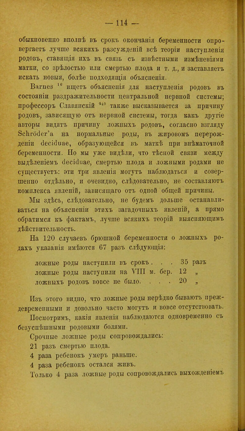 обыкновенно вполнѣ въ срокъ окончанія беременности опро- вергаете лучше всякихъ разсужденій всѣ теоріи наступленія родовъ, ставящія ихъ въ связь съ извѣстными измѣневіями матки, со зрѣлостыо или смертью плода и т. д., и заставляете искать новыя, болѣе нодходящія объясненія. Вагпез 16 ищете объясненія для наступленія родовъ въ состояніи раздрааштельности центральной нервной системы; профессоръ Славянскій 440 также высказывается за причину родовъ, зависящую отъ нервной системы, тогда какъ другіе авторы видятъ причину ложныхъ родовъ, согласно взгляду Зспгбёег'а на нормальные роды, въ жировомъ перерож- деніи сіесісіиае, образующейся въ маткѣ при внѣматочной беременности. Но мы уже видѣли, что тѣсной связи между выдѣленіемъ сіесісіиае, смертью плода и ложными родами не существуетъ: эти три явленія могутъ наблюдаться и совер- шенно отдѣльно, и очевидно, слѣдовательно, не составляютъ комплекса явленій, зависящаго отъ одной общей причины. Мы здѣсь, слѣдовательно, не будемъ дольше останавли- ваться на объясненіи этихъ загадочныхъ явленій, а прямо обратимся къ фактамъ, лучше всякихъ теорій выясняющимъ дѣйствительность. На 120 случаевъ брюшной беременности о ложныхъ ро- дахъ указанія имѣются 67 разъ слѣдующія: ложные роды наступили въ срокъ. . .35 разъ ложные роды наступили на VIII м. бер. 12 „ ложныхъ родовъ вовсе не было. ... 20 „ Изъ этого видно, что ложные роды нерѣдко бываютъ преж- девременными и довольно часто могутъ и вовсе отсутствовать. Носмотримъ, какія явленія наблюдаются одновременно съ безуспѣшными родовыми болями. Срочные ложные роды сопровождались: 21 разъ смертью плода. 4 раза ребенокъ умеръ раньше. 4 раза ребенокъ остался живъ. Только 4 раза ложные роды сопровождались выхожденіемъ