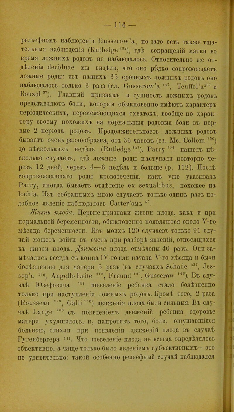 -116 — рельефпомъ наблюденіи Оіі8зего\ѵ'а, но зато есть также тща- тельный наблюденія (Киііесі^е;і32), гдѣ сокращены матки во время лояшыхъ родовъ не наблюдалось. Относительно л;е от- дѣленія сіееісіиае мы видѣлн, что оно рѣдко сопроволідаетъ лояшые роды: изъ нашихъ 35 срочныхъ ложныхъ родовъ оно наблюдалось только 3 раза (сл. Сгіі88его\ѵ'а ѵ,\ ТеигТеГа367 и Воигоі37). Главный признакъ и сущность ложныхъ родовъ представляютъ боли, которыя обыкновенно имѣютъ характеръ періоднческихъ, перемежающихся схватокъ, вообще по харак- теру своему похожихъ на нормальныя родовыя боли въ пер- вые 2 періода родовъ. Продолжительность ложныхъ родовъ бываетъ очень разнообразна, отъ 36 часовъ (сл. Мс. Соііош 25е) до нѣсколькихъ недѣль (Киііесіо-е 8з2). Раггу 21М нашелъ нѣ- сколько случаевъ, гдѣ ложные роды наступали повторно че- резъ 12 дней, черезъ 4—6 недѣль и больше (р. 112). Послѣ сопровождавшаго роды кровотеченія, какъ уже указывалъ Рапу, иногда бываетъ отдѣленіе ех зехиаІіЫіз, похожее на ІосЪіа. Изъ собранныхъ мною случаевъ только одинъ разъ по- добное явленіе наблюдалось Саг1ег'омъ 51. Жизнь плода. Первые признаки жизни плода, какъ и при нормальной беременности, обыкновенно появляются около Ѵ-го мѣсяца беременности. Изъ моихъ 120 случаевъ только 91 слу- чай можетъ войти въ счетъ при разборѣ явленій, относящихся къ жизни плода. Движенія плода отмѣчены 40 разъ. Они за- мѣчались всегда съ конца 1Ѵ-гоили начала Ѵ-го мѣсяца и были болѣзпенпы для матери 5 разъ (въ случаяхъ Зсііасіе з37, Іез- Бор'а 1Я°, Ап§е11оЬеі(е гі% РгеишІ ,2П, Оиззегоѵѵ 146). Въ слу- чай Юзефовича 154 шевеленіе ребенка стало болѣзненпо только при наступленіи ложныхъ родовъ. КромЬ того, 2 раза (Коиззеаи 8 29, ОаШ І3°) движенія плода были сильныя. Въ слу- чай 1-ап^е 206 съ появленіемъ движеній ребенка здоровье матери ухудшилось, и, напротивъ того, боли, ощущавшіяся больною, стихли при появленіи движеній плода въ случаѣ Гугенбергера 4и. Что шевеленіе плода не всегда опредѣлялось объективно, а чаще только было явленіемъ субъективнымъ—это не удивительно: такой особенно рельефный случай наблюдался
