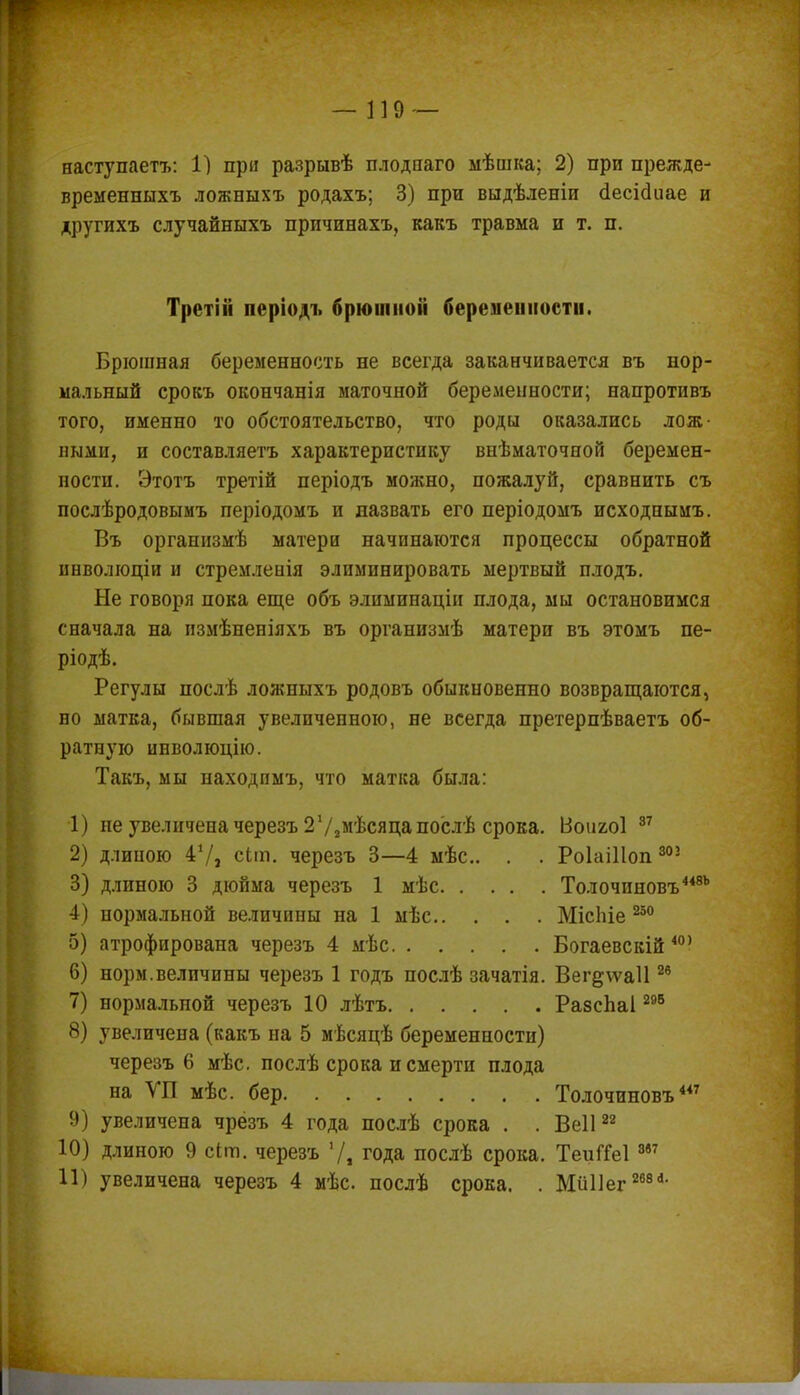 наступаетъ: Г) при разрывѣ плодпаго мѣшка; 2) при прежде- временныхъ ложныхъ родахъ; 3) при выдѣленіи (Іесісіиае и другихъ случайныхъ причинахъ, какъ травма и т. п. Третііі періоді. брюшной беременности. Брюшная беременность не всегда заканчивается въ нор- мальный сровъ окончанія маточной беременности; напротивъ того, именно то обстоятельство, что роды оказались лож- ными, и составляетъ характеристику внѣматочной беремен- ности. Этотъ третій періодъ мояшо, пожалуй, сравнить съ послѣродовымъ періодомъ и назвать его періодомъ исходнымъ. Въ организмѣ матери начинаются процессы обратной инволюціи и стремленія элиминировать мертвый плодъ. Не говоря пока еще объ элиминацін плода, мы остановимся сначала на пзмѣненіяхъ въ организмѣ матери въ этомъ пе- ріодѣ. Регулы послѣ ложныхъ родовъ обыкновенно возвращаются, но матка, бывшая увеличенною, не всегда претерпѣваетъ об- ратную инволюцію. Такъ, мы находпмъ, что матка была: 1) не увеличена черезъ 2 72мѣсяцапослѣ срока. Воияоі 37 2) длиною 41/, сЬт. черезъ 3—4 мѣс. . . Роіаіііоп 302 3) длиною 3 дюйма черезъ 1 мѣс Толочиновъ448Ь 4) нормальной величины на 1 мѣс МісЬіе 250 5) атрофирована черезъ 4 мѣс Богаевскій 40' 6) норм.величины черезъ 1 годъ послѣ зачатія. Вег§\ѵа1126 7) нормальной черезъ 10 лѣтъ РазсЬаІ295 8) увеличена (какъ на 5 мѣсяцѣ беременности) черезъ 6 мѣс. послѣ срока и смерти плода на УП мѣс. бер Толочиновъ447 9) увеличена чрёзъ 4 года послѣ срока . . Веіі22 10) длиною 9 сіт. черезъ 7, года послѣ срока. ТеиГГеІ887 11) увеличена черезъ 4 мѣс. послѣ срока. . Мйііег 268^