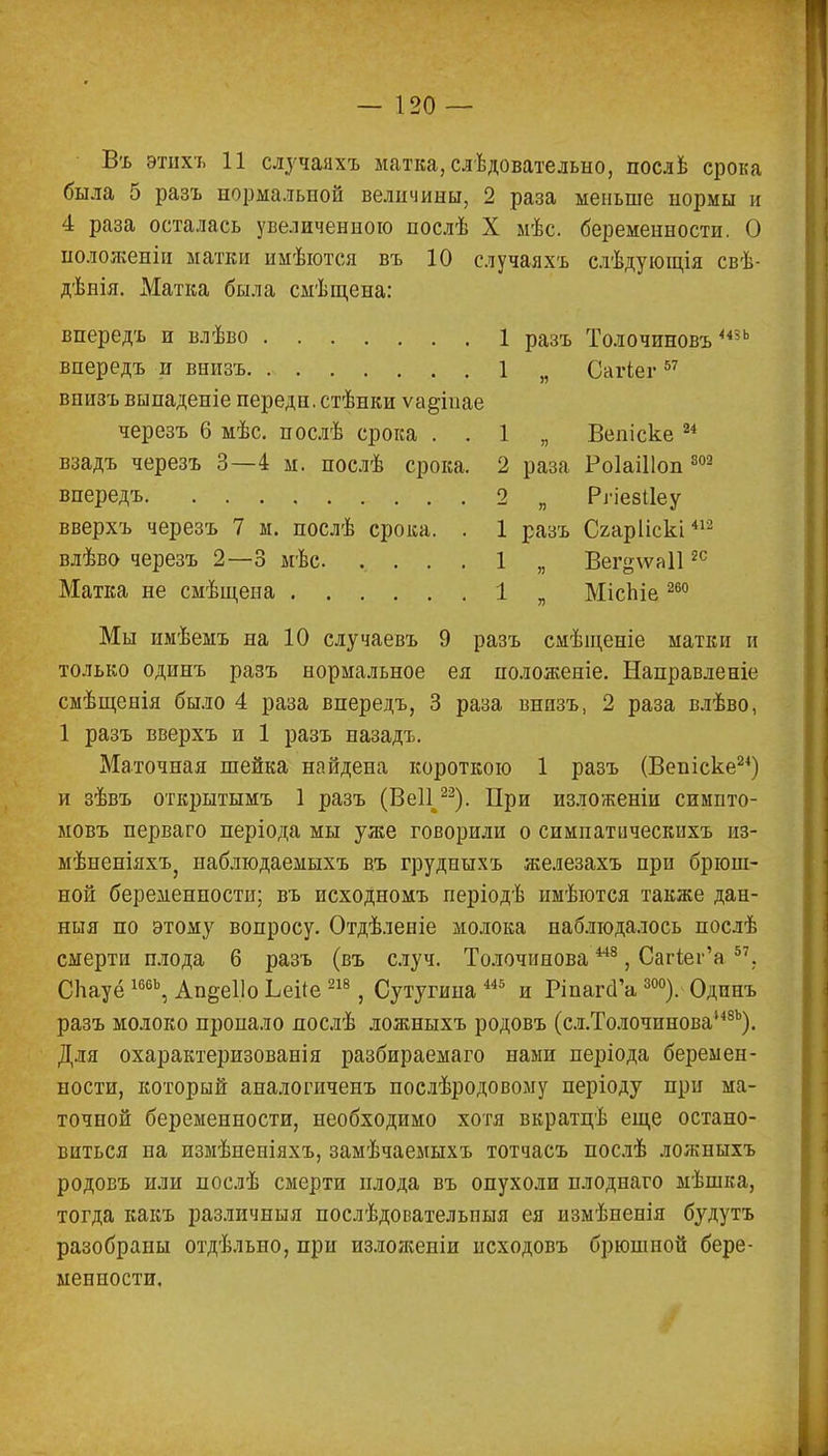 Въ этихъ 11 случаяхъ матка, следовательно, после срока была 5 разъ нормальной величины, 2 раза меньше нормы и 4 раза осталась увеличенною послѣ X мѣс. беременности. О ноложеніи матки имѣются въ 10 случаяхъ слѣдующія свѣ- дѣнія. Матка была смѣщена: впередъ и влѣво 1 разъ Толочиновъшь впередъ и внизъ 1 я Сагіег 57 внизъ выпаденіе перед н.стѣнки ѵадінае черезъ 6 мѣс. послѣ срока . . 1 „ Вепіске 24 взадъ черезъ 3—4 м. послѣ срока. 2 раза Роіаіііоп 302 впередъ 2 „ Рііезііеу вверхъ черезъ 7 м. послѣ срока. . 1 разъ Сгарііскі412 влѣво черезъ 2—3 мѣс. .... 1 „ Вег^ѵаіі2С Матка не смѣщена 1 я МісЬіе260 Мы имѣемъ на 10 случаевъ 9 разъ смѣщеніе матки и только одинъ разъ нормальное ея положеніе. Направленіе смѣщенія было 4 раза впередъ, 3 раза внизъ, 2 раза влѣво, 1 разъ вверхъ и 1 разъ назадъ. Маточная шейка найдена короткою 1 разъ (Веніске24) и зѣвъ открытымъ 1 разъ (ВеП 22). При изложеніи симпто- ыовъ перваго періода мы уже говорили о симпатическихъ из- мѣненіяхъз наблюдаемыхъ въ грудныхъ железахъ при брюш- ной беременности; въ исходномъ періодѣ иыѣются также дан- ныя по этому вопросу. Отдѣлееіе молока наблюдалось послѣ смерти плода 6 разъ (въ случ. Толочинова 448 , Сагіег'а 57. СЬауё 166Ь, Апееі.іо Ьеііе 218, Сутугина 445 и РіпагсГа 300). Одинъ разъ молоко пропало послѣ ложныхъ родовъ (сл.Толочинова,48Ь). Для охарактеризован!я разбираемаго нами періода беремен- ности, который аналогиченъ послѣродовому періоду при ма- точной беременности, необходимо хотя вкратцѣ еще остано- виться па измѣненіяхъ, замѣчаемыхъ тотчасъ послѣ ложныхъ родовъ или послѣ смерти плода въ опухоли плоднаго мѣшка, тогда какъ различныя послѣдовательпыя ея измѣненія будутъ разобраны отдѣльно, при изложеніи исходовъ брюшной бере- менности.