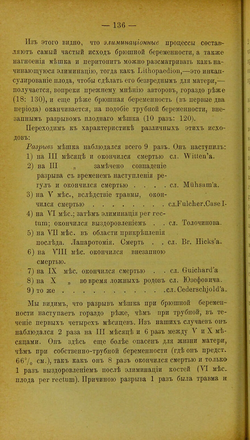 Изъ этого видно, что элиминаціонные процессы состав- ляют самый частый исходъ брюшной беременности, а также нагноенія мѣшка и перитонита можно разсматривать какъ на- чинающуюся элиминацію, тогда какъ ЬШюраеаіоп,—это инкап- сулированіе плода, чтобы сдѣлать его безвреднымъ для матери,— получается, вопреки прежнему мнѣнію авторовъ, гораздо рѣже (18: 130), и еще рѣже брюшная беременность (въ первые два періода) оканчивается, на подобіе трубной беременности, вне- запнымъ разрывомъ плодваго мѣшка (10 разъ: 120). Переходимъ къ характеристикѣ различныхъ этихъ исхо- довъ: Разрывъ мѣшка наблюдался всего 9 разъ. Онъ наступилъ: 1) на III мѣсяцѣ и окончился смертью сл. \УШеп'а. 2) на III „ замѣчено совпадете разрыва съ временемъ наступленія ре- гулъ и окончился смертью .... сл. Мйпват'а. 3) на У мѣс, вслѣдствіе травмы, окон- чился смертью сл.КиІспег.СавеІ- 4) на УІ мѣс; затѣмъ элиминація рег гес- іит; окончился выздоровленіемъ . . сл. Толочинова. 5) на УІІ мѣс. въ области прикрѣплевія послѣда. Лапаротомія. Смерть . .сл. Вг. Ніскв'а. 6) на УIII мѣс. окончился внезапною смертью. 7) на IX мѣс. окончился смертью . . сл. виісЪагсГа 8) на X „ во время ложныхъ родовъ сл. Юзефовича. 9) то же сл.СесІегбсІцоЫЪ. Мы видимъ, что разрывъ мѣшка при брюшной беремен- ности наступаетъ гораздо рѣже, чѣмъ при трубной, въ те- чете первыхъ четырехъ мѣсяцевъ. Изъ нашихъ случаевъ онъ наблюдался 2 раза на III мѣсяцѣ и 6 разъ между У и X мѣ- сяцами. Оиъ здѣсь еще болѣе опасенъ для жизни матери, чѣмъ при собственно-трубной беременности (гдѣонъ предст. 66% см.), такъ какъ онъ 8 разъ окончился смертью и только 1 разъ выздоровленіемъ послѣ элиминаціи костей (УІ мѣс. плода рег гесішп). Причиною разрыва 1 разъ была травма и