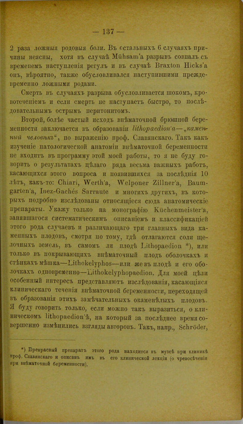 2 раза ложныя родовыя боли. Въ остальныхъ 6 случаяхъ при- чины неясны, хотя въ случаѣ МйЬзат'а разрывъ совпалъ съ времепемъ наступлеиія регулъ и въ случаѣ Вгахіоп Блскз'а онъ, вѣроятпо, также обусловливался наступившими прежде- временно ложными родами. Смерть въ случаяхъ разрыва обусловливается шокомъ, кро- вотеченіемъ и если смерть не наступаетъ быстро, то послѣ- довательнымъ острымъ перитонитомъ. Второй, болѣе частый исходъ внѣматочпой брюшной бере- менности заключается въ образованы ШЬораейгоп'а—„камеи*- ныгі челов>ькъи, по выраженію проф. Славянскаго. Такъ какъ нзученіе патологической анатоміи внѣматочной беременности не входитъ въ программу этой моей работы, то я не буду го- ворить о результатахъ цѣлаго ряда весьма важныхъ работъ, касающихся этого вопроса и появившихся за послѣднія 10 лѣтъ, какъ-то: СЬіагі, \Ѵег(Ь'а, ѴѴеІропег 2Шпег'а, Ваит- ёагЬеп'а, Іпег-ОасЬёз Заггаиіе и многихъ другихъ, въ кото- рыхъ подробно изслѣдованы относящееся сюда анатомическіе препараты. Укажу только на мопографію Кйспептеізіег'а. занявшагося систематическпмъ онисаніемъ и классификацией этого рода случаевъ и различающая три главныхъ вида ка- мешшхъ плодовъ, смотря по тому, гдѣ отлагаются соли ще- лочныхъ земель, въ самомъ ли плодѣ ЬііЬораесІіоп *), или только въ нокрывающихъ виѣматочный плодъ оболочкахъ и стѣнкахъ мѣшка—ЪЧЪокеІурЬоз—или жевъплодѣ и его обо- лочкахъ одновременно—ьііпокеіурпораесііоп. Для моей цѣли особенный ннтересъ представляготъ изслѣдованія, касающіяся клиническаго теченія внѣматочной беременности, переходящей въ образованія этихъ замѣчательныхъ окаменѣлыхъ плодовъ. Я буду говорить только, если можно такъ выразиться, о кли- ническомъ 1Шіорае(Ііоп'ѣ, на который за послѣднее время со- вершенно измѣнились взгляды авторовъ. Такъ, напр., ЗсЪгбаег, *) Прекрасный препаратъ этого рода ваходится въ музеѣ при клиникѣ проф. Славянскаго и описанъ имъ въ его клинической лскцін (о чревосѣченіи при внѣматочной беременности).