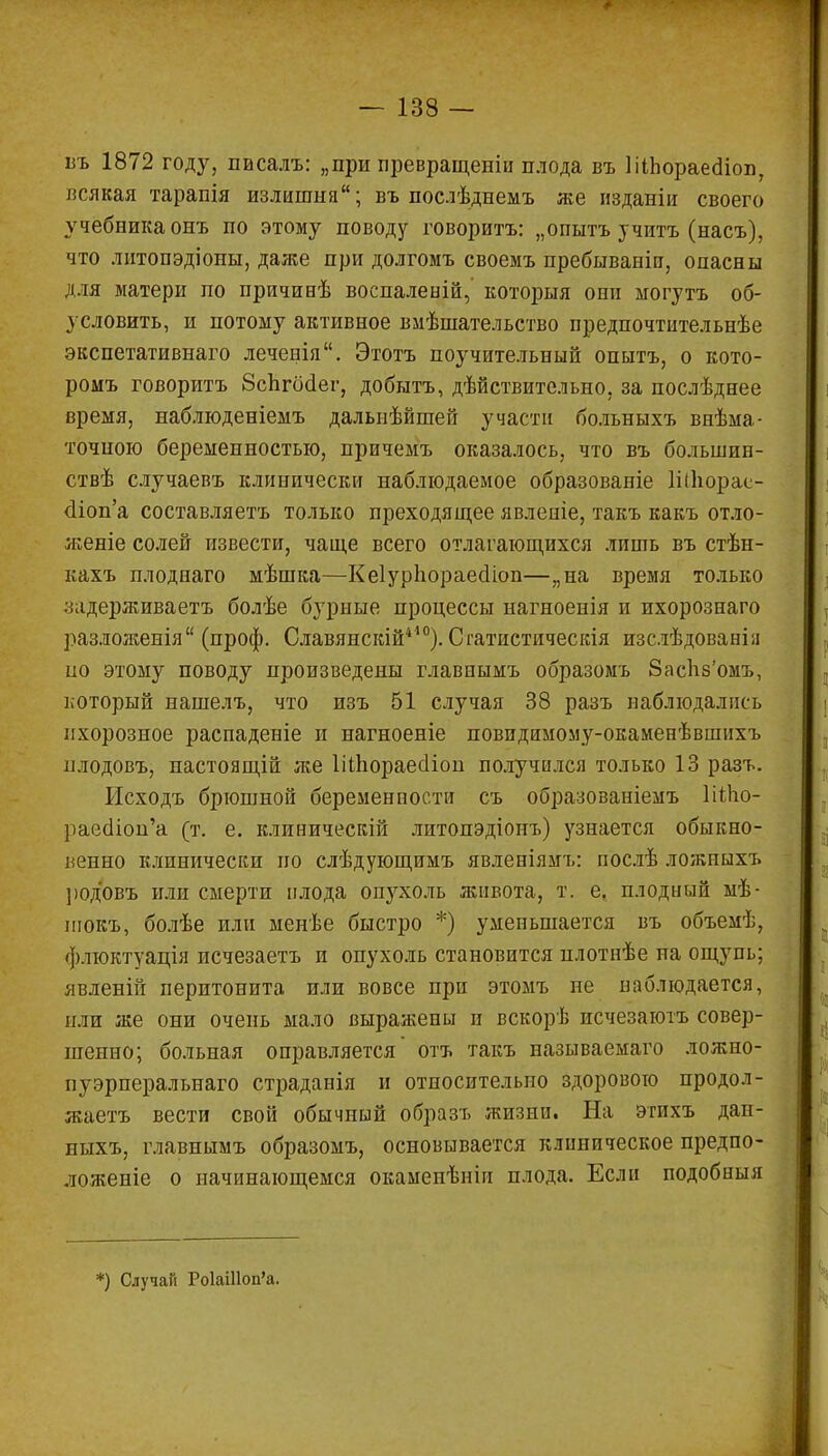 въ 1872 году, писалъ: „при превращеніи плода въ ІіІЬораеаіоп, всякая тарапія излишня; въ послѣднемъ же изданіи своего учебника онъ по этому поводу говорить: „опытъ учитъ (насъ), что литопэдіоны, даже при долгомъ своемъ пребываніп, опасны для матери по причинѣ воспаленій, которыя они могутъ об- условить, и потому активное вмѣшательство предпочтительнѣе экспетативнаго леченія. Этотъ поучительный опытъ, о кото- ромъ говорить 8спгбсІег, добыть, дѣйствительно, за послѣднее время, наблюденіемъ далыіѣйшей участи больныхъ внѣма- точпою беременностью, причемъ оказалось, что въ болынин- ствѣ случаевъ клинически наблюдаемое образованіе 1і(Ьорас- <1іоп'а составляетъ только преходящее явленіе, такъ какъ отло- женіе солей извести, чаще всего отлагающихся лишь въ стѣн- кахъ плоднаго мѣшка—Кеіуріюраесііоп—„на время только задерживаетъ болѣе бурные процессы нагноенія и ихорознаго разложенія (проф. Славянскій410). Оатистическія изслѣдованія но этому поводу произведены главнымъ образомъ 8аспз'омъ, который нашелъ, что изъ 51 случая 38 разъ наблюдались ихорозное распаденіе и нагноеніе повидимому-окаменѣвшихъ плодовъ, настоящій же Шііораесііоп получился только 13 разъ. Исходъ брюшной беременности съ образованіемъ ШЬо- раеолоц'а (т. е. клиническій литопэдіонъ) узнается обыкно- венно клинически но слѣдующимъ явленіямъ: послѣ ложпыхъ род'овъ или смерти плода опухоль живота, т. е, плодный мѣ- шокъ, болѣе или меиѣе быстро *) уменьшается въ объемѣ, флюктуація исчезаетъ и опухоль становится нлотнѣе на ощупь; явленій перитонита или вовсе при этомъ пе наблюдается, пли же они очень мало выражены п вскорѣ исчезаютъ совер- шенно; больная оправляется' оть такъ называемаго ложно- пуэрперальнаго страданія и относительно здорового продол- жаете вести свой обычный образъ жизни. На этихъ дан- ныхъ, главнымъ образомъ, основывается клиническое предпо- ложеніе о начинающемся окамепѣніп плода. Если подобныя *) Случай РокШоп'а.
