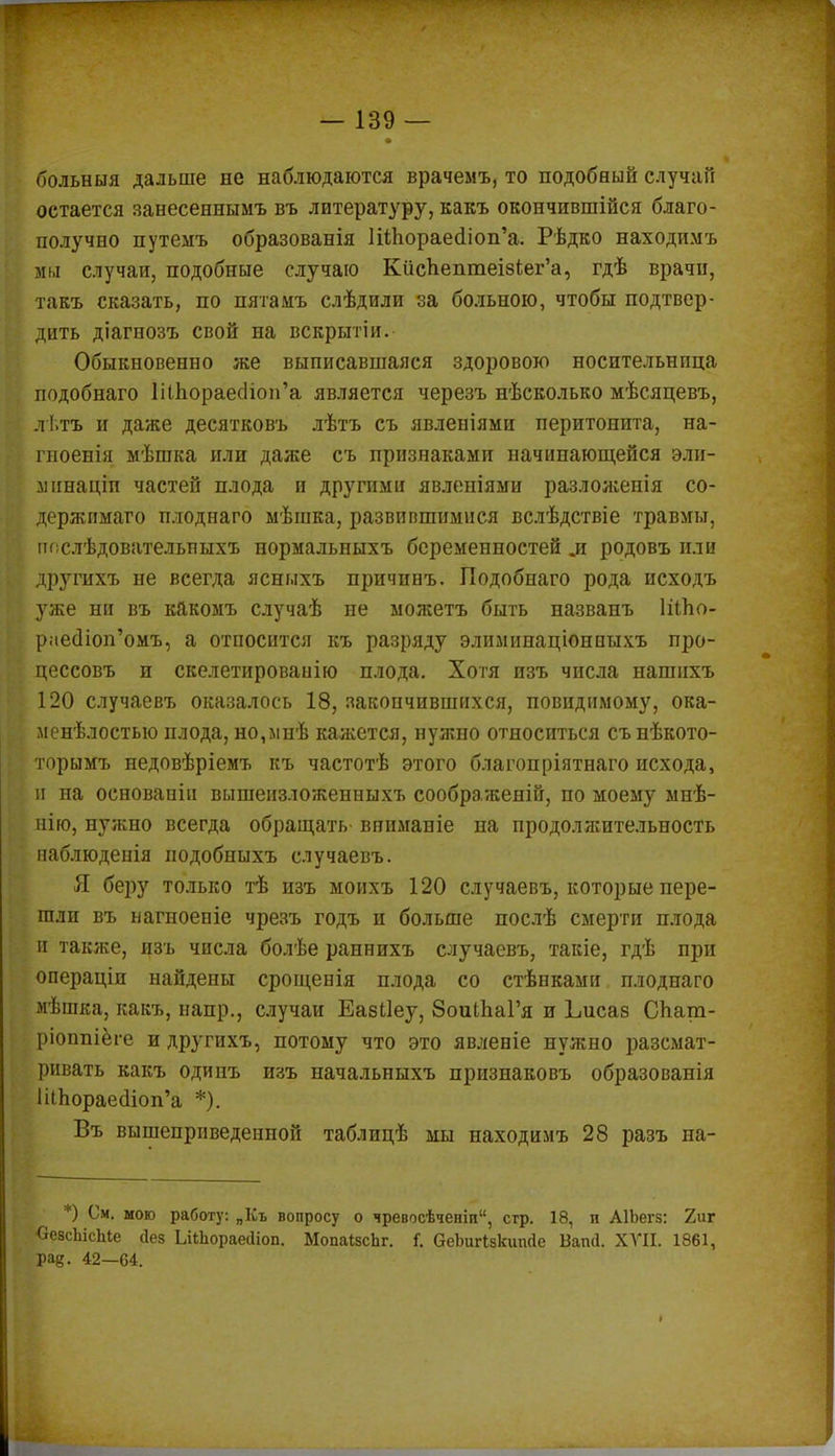 больныя дальше не наблюдаются врачемъ, то подобный случаи остается занесеннымъ въ литературу, какъ окончившійся благо- получно путемъ образованія ШЪораеаЧоп'а. Рѣдко находимъ мы случаи, подобные случаю КисЬептеІ8іег'а, гдѣ врачи, такъ сказать, по пятамъ слѣдили за больною, чтобы подтвер- дить діагнозъ свой на вскрытіи. Обыкновенно же выписавшаяся здоровою носительница подобнаго ШпораесНои'а является черезъ нѣсколько мѣсяцевъ, л І.тъ и даже десятковъ лѣтъ съ явленіями перитонита, на- гноенія мѣшка или даже съ признаками начинающейся эли- линаціп частей плода и другими явленіями разложенія со- держпмаго плоднаго мѣшка, развившимися вслѣдствіе травмы, пгіслѣдовательныхъ нормальныхъ беременностей л родовъ или другихъ не всегда ясныхъ причинъ. Подобнаго рода исходъ уже ни въ какомъ случаѣ не можетъ быть названъ ШЬо- раеолоп'омъ, а относится къ разряду элимішаціонпыхъ про- цессовъ и скелетированію плода. Хотя изъ числа нашпхъ 120 случаевъ оказалось 18, закончившихся, повидимому, ока- менѣлостыо плода, но,мнѣ кажется, нужно относиться сънѣкото- торымъ недовѣріемъ къ частотѣ этого благопріятнаго исхода, и па основапіи вышеизложенныхъ соображеяій, по моему мнѣ- нію, нужно всегда обращать вниманіе на продолжительность наблюденія подобныхъ случаевъ. Я беру только тѣ изъ моихъ 120 случаевъ, которые пере- шли въ нагпоеніе чрезъ годъ и больше послѣ смерти плода и также, изъ числа болѣе раннихъ случаевъ, такіе, гдѣ при операціп найдены срощенія плода со стѣнками плоднаго мѣшка, какъ, напр., случаи Еазііеу, 8оиіЬаГя и Ьисаз СЬат- ріоппіёге и другихъ, потому что это явленіе нужно разсмат- рнвать какъ одипъ изъ начальныхъ признаковъ образованія ІііЬораес1іоп'а *). Въ вышеприведенной таблицѣ мы находимъ 28 разъ на- ; • *) См. мою работу: „Къ вопросу о чревосѣчеиіп, стр. 18, и АІЬегз: 2иг СеасЬісЫе аез ЬііЬораеаіоп. МопаізсЬг. і. СеЬигІзкипйе Бапсі. ХУІІ. 1861, ра^. 42—64.