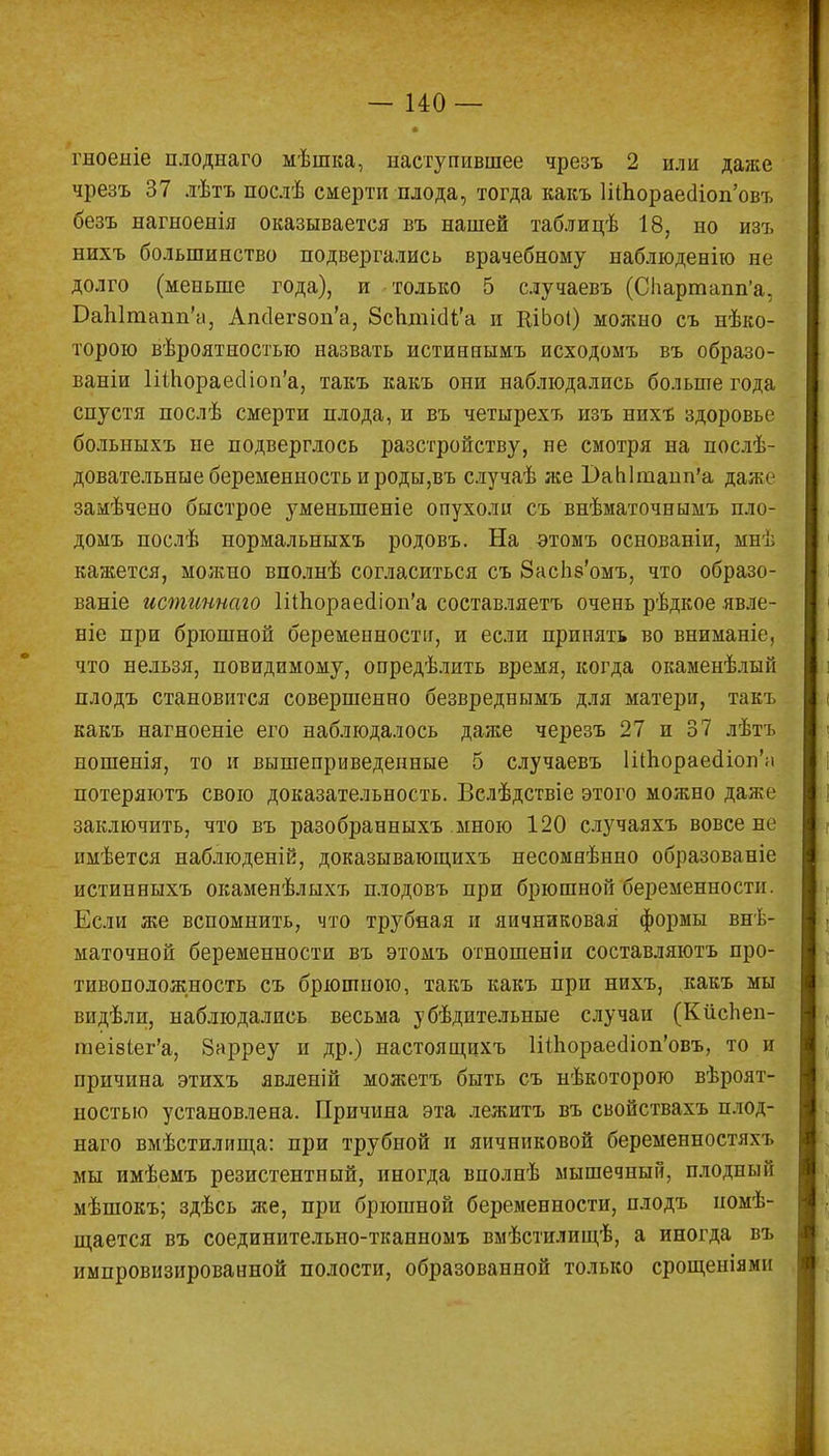гноеніе плоднаго мѣшка, наступившее чрезъ 2 или даже чрезъ 37 лѣтъ послѣ смерти плода, тогда какъ ШЬораесИоп'овъ безъ нагноенія оказывается въ нашей таблицѣ 18, но изъ нихъ большинство подвергались врачебному наблюденію не долго (меньше года), и только 5 случаевъ (Спартапп'а. БаЫтапп'а, Апс1ег80п'а, ЗсЪтіаТа и КіЬоІ) можно съ нѣко- торою вѣроятностью назвать истиннымъ исходомъ въ образо- вали ШЬораесНоп'а, такъ какъ они наблюдались больше года спустя послѣ смерти плода, и въ четырехъ изъ нихъ здоровье болыіыхъ не подверглось разстройству, не смотря на послѣ- довательные беременность и роды,въ случаѣ же ОаЫпзапп'а даже замѣчено быстрое уменыпеніе опухоли съ внѣматочнымъ пло- домъ послѣ нормальныхъ родовъ. На этомъ основаніи, мнѣ кажется, можно вполнѣ согласиться съ 8ас1і8'омъ, что образо- ваніе истиннаго ШЬораесНоп'а составляетъ очень рѣдкое явле- ніе при брюшной беременности, и если принять во вниманіе, что нельзя, повидимому, определить время, когда окаменѣлый плодъ становится совершенно безвреднымъ для матери, такъ какъ нагноеніе его наблюдалось даже черезъ 27 и 37 лѣтъ ношенія, то и вышеприведенные 5 случаевъ ШЬораесНоп'а потеряютъ свою доказательность. Вслѣдствіе этого можно даже заключить, что въ разобранныхъ мною 120 случаяхъ вовсе не имѣется наблюденій, доказывающихъ несомнѣнно образованіе истинныхъ окаменѣлыхъ плодовъ при брюшной беременности. Если же вспомнить, что трубная и яичниковая формы внѣ- маточной беременности въ этомъ отношеніи составляютъ про- тивоположность съ брюшною, такъ какъ при нихъ, какъ мы видѣли, наблюдались весьма убѣдительные случаи (КіісЬеп- гаеізіег'а, Зарреу и др.) настоящихъ 1і(Ьораес1іоп'овъ, то и причина этихъ явленій можетъ быть съ нѣкоторою вѣроят- ностыо установлена. Причина эта лежитъ въ свойствахъ плод- наго вмѣстилища: при трубной и яичниковой беременностях!» мы имѣемъ резистентный, иногда вполнѣ мышечный, плодный мѣшокъ; здѣсь же, при брюшной беременности, плодъ номѣ- щается въ соединительно-тканномъ вмѣстилищѣ, а иногда въ импровизированной полости, образованной только срощеніямн