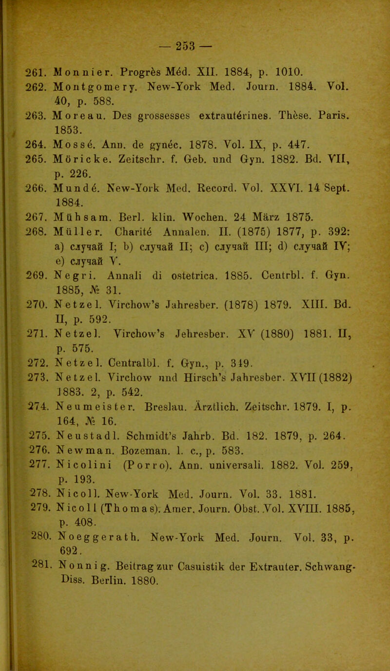 261. Моппіег. Рго^гёз Мёо\ ХП. 1884, р. 1010. 262. Мопі&отегу. Ке\ѵ-Уогк Месі. Доит. 1884. Ѵоі. 40, р. 588. 263. Могеаи. Без §го8зе88е8 ехігаиіёгіпез. ТЬёзе. Рагі». 1853. 264. Моззё. Апп. <1е еуаес. 1878. Ѵоі. IX, р. 447. 265. Мбгіске. 2еіІ8спг. Г. ОеЬ. ипй Оуп. 1882. Всі. VII, р. 226. 266. Миікіё. Ке\ѵ-Уогк Месі. Кесоггі. Ѵоі. XXVI. 14 8ерІ. 1884. 267. МііЬват. Вегі. кііп. \Ѵоспеп. 24 Мага 1875. 268. Миііег. СЬагііё Аппаіеп. II. (1875) 1877, р. 392: а) случай I; Ь) случай II; с) случай III; <1) случай IV; е) случай V. 269. Кедгі. Аппаіі (1і ояіеігіса. 1885. СепІгЫ. і. Оуп. 1885, № 31. 270. Кеиеі. ѴігсЬоѵѵ'8 ЛаЬгебЬег. (1878) 1879. XIII. В<1. П, р. 592. 271. Кеіае]. Ѵігспо\ѵ'8 ЛеЬгевЬег. XV (1880) 1881. II, р. 575. 272. Кеіаеі. СепІгаІЫ. і. Оуп., р. 319. 273. Кеігеі. Ѵігсііоѵѵ ппд ШгзсЪ'з ЛаЬгезЬег. XVII (1882) 1883. 2, р. 542. 274. Кеитеізіег. Вгезіаи. АггШсЪ. йеіізспг. 1879. I, р. 164, № 16. 275. Кеизіасіі. 8сптіоЧ'8 ІаЬгЬ. Вй. 182. 1879, р. 264. 276. Кеѵѵтап. Вохетап. 1. с, р. 583. 277. Кісоііпі (Рог г о). Апп. ипіѵегзаіі. 1882. ѴоІ. 259, р. 193. 278. Кісоіі. Келѵ-Уогк Месі. Яоигп. Ѵоі. 33. 1881. 279. ЮсоН (ТЬотаз). АтегЛоигп. ОЫ. Ѵоі. XVIII. 1885, р. 408. 280. Ное^^егаіЬ. Кеѵѵ-Уогк Мед. <Іоигп. Ѵоі. 33, р. 692. 281. Коппі^. Веііга^гиг Сазиізіік (Іег Ехігаиіег. 8сЬѵѵап&- Оізз. ВегІіи. 1880.