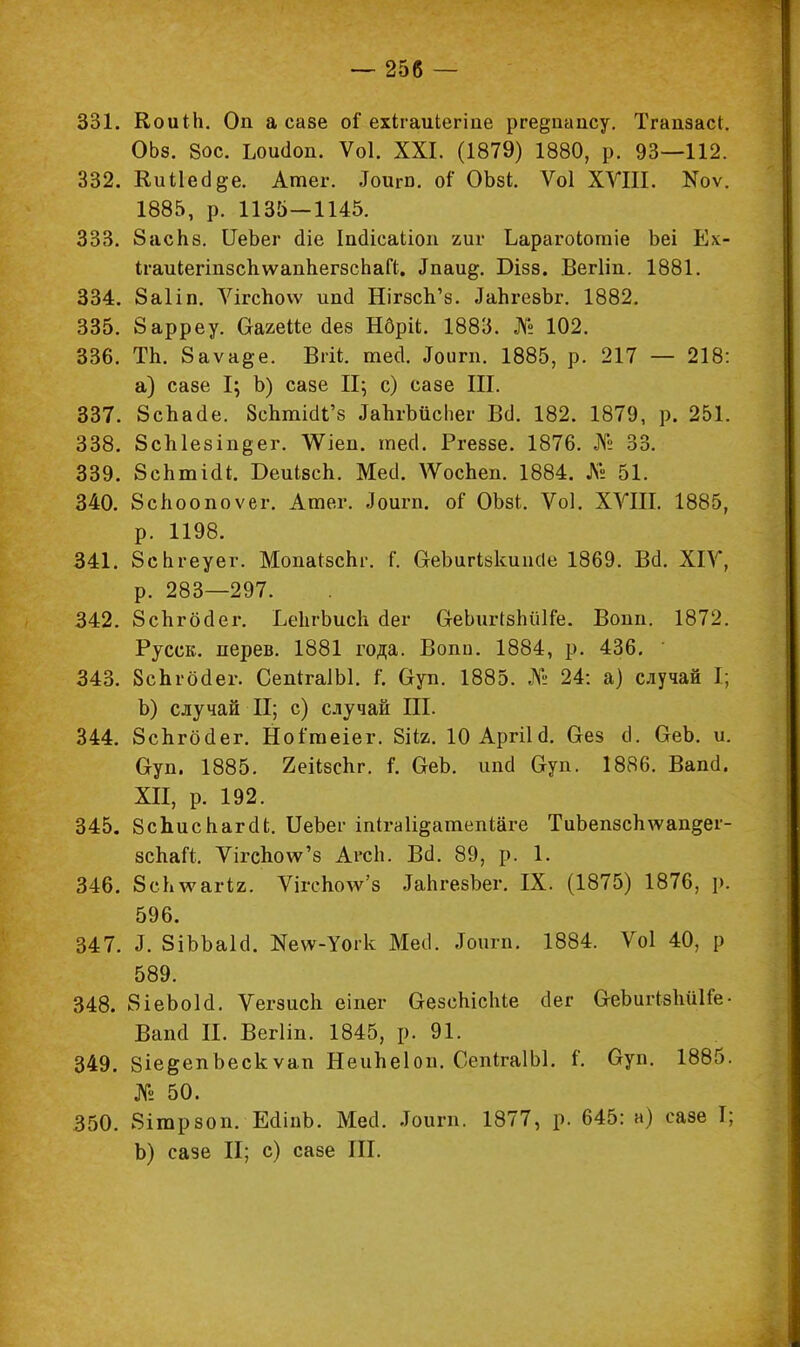 331. КоиіЬ. Оп а сазе оі ехігаиіегіпе рге&паису. Тгапзас*. ОЬз. 8ос. Ьои(1оп. Ѵоі. XXI. (1879) 1880, р. 93—112. 332. Киііес^е. Атег. .Гоит. оГ ОЪзі. Ѵоі ХѴШ. ВГоѵ. 1885, р. 1135—1145. 333. 8аспз. ІІеЬег аіе ІпсІісаЬіоіі гиг Ьарагоіотіе Ьеі Ех- Ігаикегіпзс1і\ѵапЬег8сЬаЙ. Дпаи^. Бізз. Вегііп. 1881. 334. 8а1іп. Ѵігспоѵѵ ипсі Шгзсп'з. ^ЪгезЪг. 1882. 335. 8арреу. Оагеііе (іез Нбріі. 1883. № 102. 336. ТЬ. 8аѵа$е. Вгіі. тесі. .Гоигп. 1885, р. 217 — 218: а) сазе I; Ъ) сазе II; с) сазе III. 337. 8спас1е. ЗепгшоЧ'з ЬпгЪіісЬег Всі. 182. 1879, р. 251. 338. ЗсЫезіпеег. \Ѵіеп. тесі. Ргеззе. 1876. № 33. 339. 8сЬтШ. Беиізеп. МесІ. ѴУосЪеп. 1884. Л» 51. 340. 8споопоѵег. Атег. Лоигп. оГ ОЪзі,. Ѵоі. XVIII. 1885, р. 1198. 341. 8сЬгеуег. Мопа^зсЬг. і\ ОеЪигЫсиисІе 1869. В(1. XIV, р. 283—297. 342. 8спгбс1ег. ЬеЬгЬисЬ (Іег &еЬигІбЪйКе. Воин. 1872. Русск. дерев. 1881 года. Вопи. 1884, р. 436. 343. Зспгогіег. СепігаІЫ. і\ Оуп. 1885. № 24: а) случай I; Ъ) случай II; с) случай III. 344. ЗсЪгбсІег. Ноітеіег. 8ііг. 10 Аргіід. Сгеэ сі. ОеЬ. и. Оуп. 1885. Йеіізспг. і\ &еЪ. ипсі Оуп. 1886. Вапсі. XII, р. 192. 345. ЗсЬиспагаЧ. ІІеЪег іпігаіі&атепіаге ТиЬепзсЬ\ѵап§ег- зспаЛ. Ѵігспо\ѵ'з АгсЬ. Во. 89, р. 1. 346. 8сЬлѵагіа. Ѵігспо\ѵ'з ^ЬгезЪег. IX. (1875) 1876, р. 596. 347. 3. ЗіЪЪаІа1. Ке\ѵ-Уогк Месі. .Тоигп. 1884. Ѵоі 40, р 589. 348. 8іеЬоЫ. Ѵегзисіі еіпег ОезеЫсЫе бег О-еЬиіЧзІшІГе- Вапсі И. Вегііп. 1845, р. 91. 349. 8іе&епЪескѵап Неипеіоп. СепігаІЫ. І. Суп. 1885. № 50. 350. 8ітрзоп. ЕоЧпЪ. Мегі. .Тоигп. 1877, р. 645: а) сазе I; Ь) сазе II; с) сазе III.