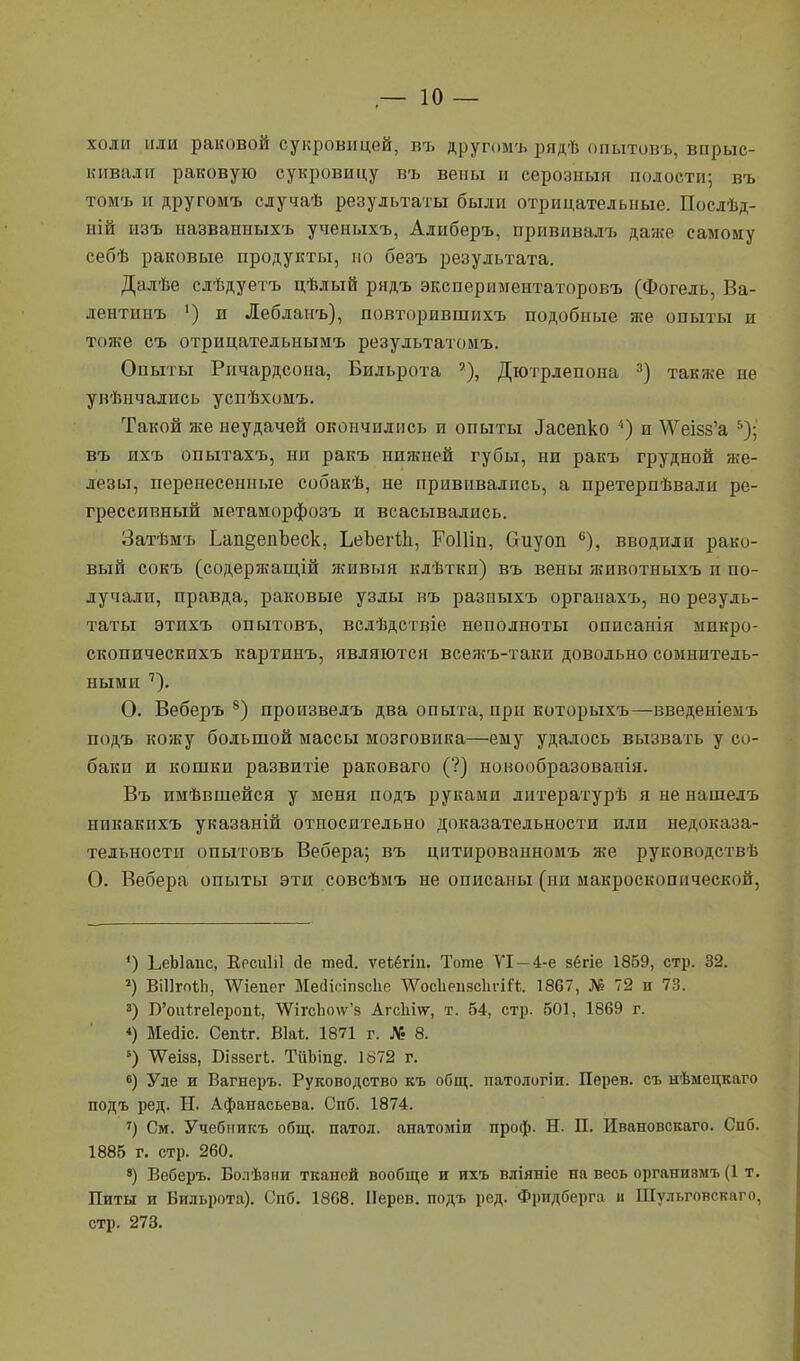 холи пли раковой сукровицей, въ другомъ рядѣ опытовъ, впрыс- кивали раковую сукровицу въ вены и серозный полости; въ томъ и другомъ случаѣ результаты были отрицательные. Послѣд- иій изъ названиыхъ ученыхъ, Алиберъ, прививалъ даже самому себѣ раковые продукты, но безъ результата. Далѣе слѣдуетъ цѣлый рндъ экспериментаторовъ (Фогель, Ва- лентинъ ') и Лебланъ), повторившнхъ подобные же опыты и тоже съ отрицательнымъ результатомъ. Опыты Ричардсона, Бильрота Дютрлепона 3) также не укѣнчались успѣхомъ. Такой же неудачей окончились и опыты ^сепко 5) и ^ѴеІ58'а 5); въ ихъ опытахъ, ни ракъ нижней губы, ни ракъ грудной же- лезы, перенесенные собакѣ, не прививались, а претерпѣвали ре- грессивный метаморфозъ и всасывались. Затѣмъ Ьап§епЪеск, ЬеЪегЙі, РоШи, Оиуоп. 6), вводили рако- вый сокъ (содержащей живыя клѣтки) въ вены животныхъ и по- лучали, правда, раковые узлы въ разныхъ органахъ, но резуль- таты этихъ опытовъ, вслѣдствіе неполноты описанія микро- скопическихъ картинъ, являются всежъ-таки довольно сомнитель- ными 7). О. Веберъ 8) произвелъ два опыта, при которыхъ—введеніемъ подъ кожу большой массы мозговика—ему удалось вызвать у со- баки и кошки развитіе раковаго (?) новообразованія. Въ имѣвшейся у меня подъ руками литературѣ я не нашелъ никакихъ указаній относительно доказательности или недоказа- тельности опытовъ Вебера; въ цитированномъ же руководствѣ О. Вебера опыты эти совсѣмъ не описаны (ни макроскопической, *) ЬеЫапс, Еосиііі сіе теа. ѵеіёгіп. Тоте VI — 4-е зёгіе 1869, стр. 32. 2) ВШгоѣЪ, \Ѵіепег Месііпіпзсііе ѴѴосЬепзсІіѵіГі. 1867, № 72 и 73. 3) Б'оиіге1еропѣ, ^гсЪо\у'з Агсіііѵу, т. 54, стр. 501, 1869 г. «) Месііс. Сепіг. Віа*. 1871 г. № 8. 6) \ѴеІ88, Біззегі. ТиЬіпд. 1872 г. 6) Уле и Вагнеръ. Руководство къ общ. патологіи. Перев. съ нѣмецкаго подъ ред. Ы. Афанасьева. Спб. 1874. 7) См. Учебникъ общ. патол. анатоміи проф. Н. П. Ивановскаго. Сііб. 1885 г. стр. 260. 8) Веберъ. Болѣани тканей вообще и ихъ вліяніе на весь органнвмъ (1 т. Питы и Бильрота). Спб. 1868. Иерев. подъ ред. Фридберга и Шульговскаго, стр. 273.