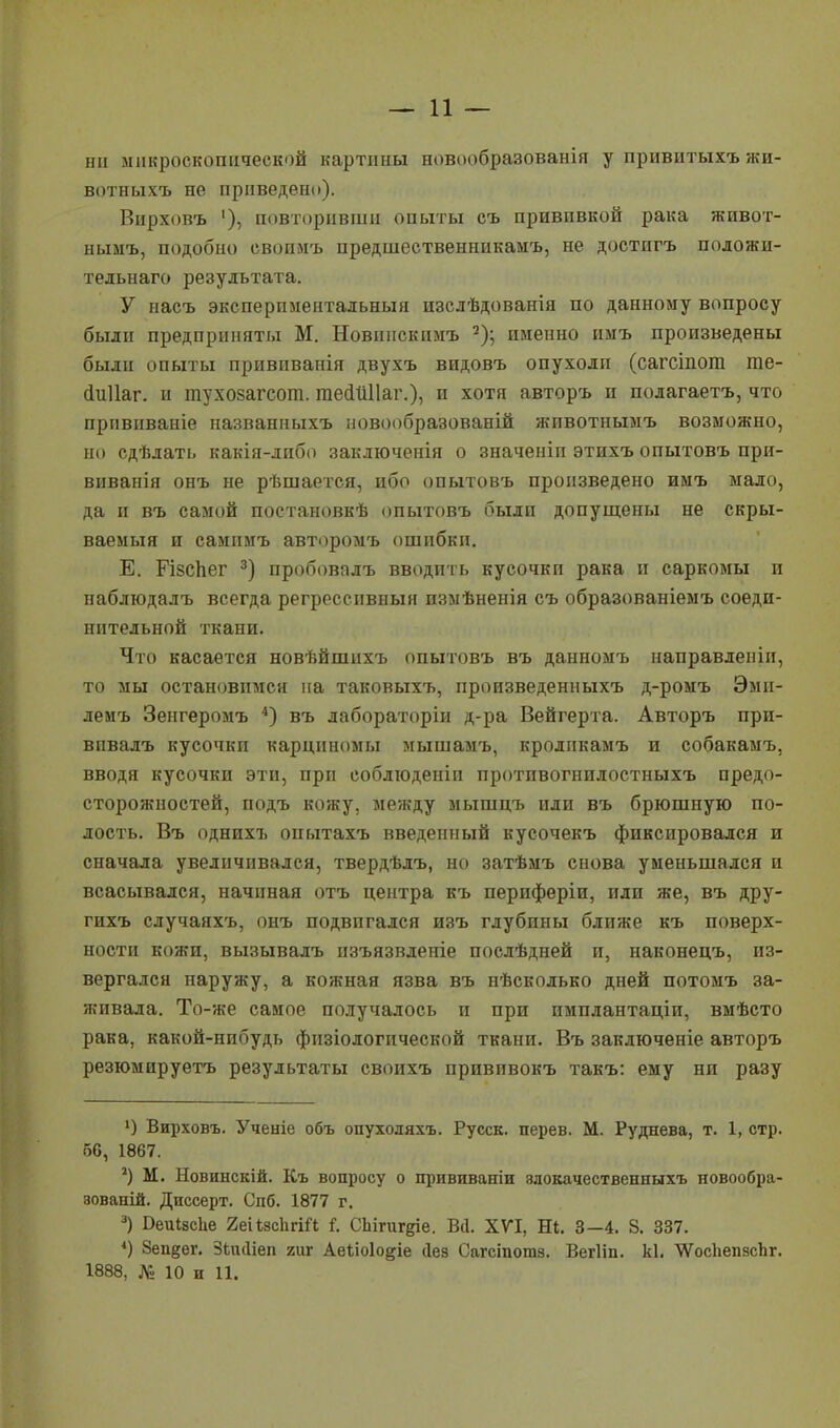 — 11 — ни микроскопической картины новообразованія у привитыхъ жи- вотныхъ не приведен!»). Вирховъ '), повторивши опыты съ прививкой рака живот- нымъ, подобно свопмъ предшественникамъ, не достигъ положи- тельная результата. У насъ экспериментальный изслѣдованія по данному вопросу были предприняты М. Новннскимъ 2); именно имъ произведены были опыты прививанія двухъ видовъ опухоли (сагсіпога те- йиііаг. и тухозагсот. гаейШІаг.), и хотя авторъ и полагаетъ, что прпвиваніе названныхъ новообразованій животнымъ возможно, но сдѣлать какія-либо заключенія о значеніп этихъ опытовъ при- виванія онъ не рѣшается, ибо опытовъ произведено имъ мало, да и въ самой постановкѣ опытовъ были допущены не скры- ваемый и самимъ авторомъ ошибки. Е. ГізсЬег 3) пробовалъ вводить кусочкп рака и саркомы и наблюдалъ всегда регрессивный пзмѣненія съ образованіемъ соеди- нительной ткани. Что касается новѣйшихъ опытовъ въ данномъ направлении, то мы остановимся на таковыхъ, нроизведенныхъ д-ромъ Эми- демъ Зенгеромъ 4) въ лабораторіи д-ра Вейгерта. Авторъ при- впвалъ кусочки карпнномы мышамъ, кролпкамъ и собакамъ, вводя кусочки эти, при соблюденіи протпвогнилостныхъ предо- сторожностей, подъ кожу, между мышцъ или въ брюшную по- лость. Въ однихъ опытахъ введенный кусочекъ фиксировался и сначала увеличивался, твердѣлъ, но затѣмъ снова уменьшался и всасывался, начиная отъ центра къ периферіи, или же, въ дру- гихъ случаяхъ, онъ подвигался изъ глубины ближе къ поверх- ности кожи, вызывалъ пзъязвленіе послѣдней и, наконецъ, из- вергался наружу, а кожная язва въ нѣсколько дней потомъ за- живала. То-же самое получалось и при имплантаціи, вмѣсто рака, какой-нибудь физіологической ткани. Въ заключеніе авторъ резюмируетъ результаты своихъ привпвокъ такъ: ему ни разу ') Вирховъ. Ученіе объ опухоляхъ. Русск. перев. М. Руднева, т. 1, стр. 50, 1867. *) М. Новинскій. Къ вопросу о прививаніи 8локачественныхъ новообра- зованій. Диссерт. Спб. 1877 г. 3) Оеиіасце 2еіізсЬгіЛ і. СЬігиг^іе. Вй. XVI, Ні. 3—4. 8. 337. 4) Зепдег. Зикііеп гиг Аеііоіо^іе ііез Сагсіпотз. Вегііп. кі. ЛѴоспепзсЪг.