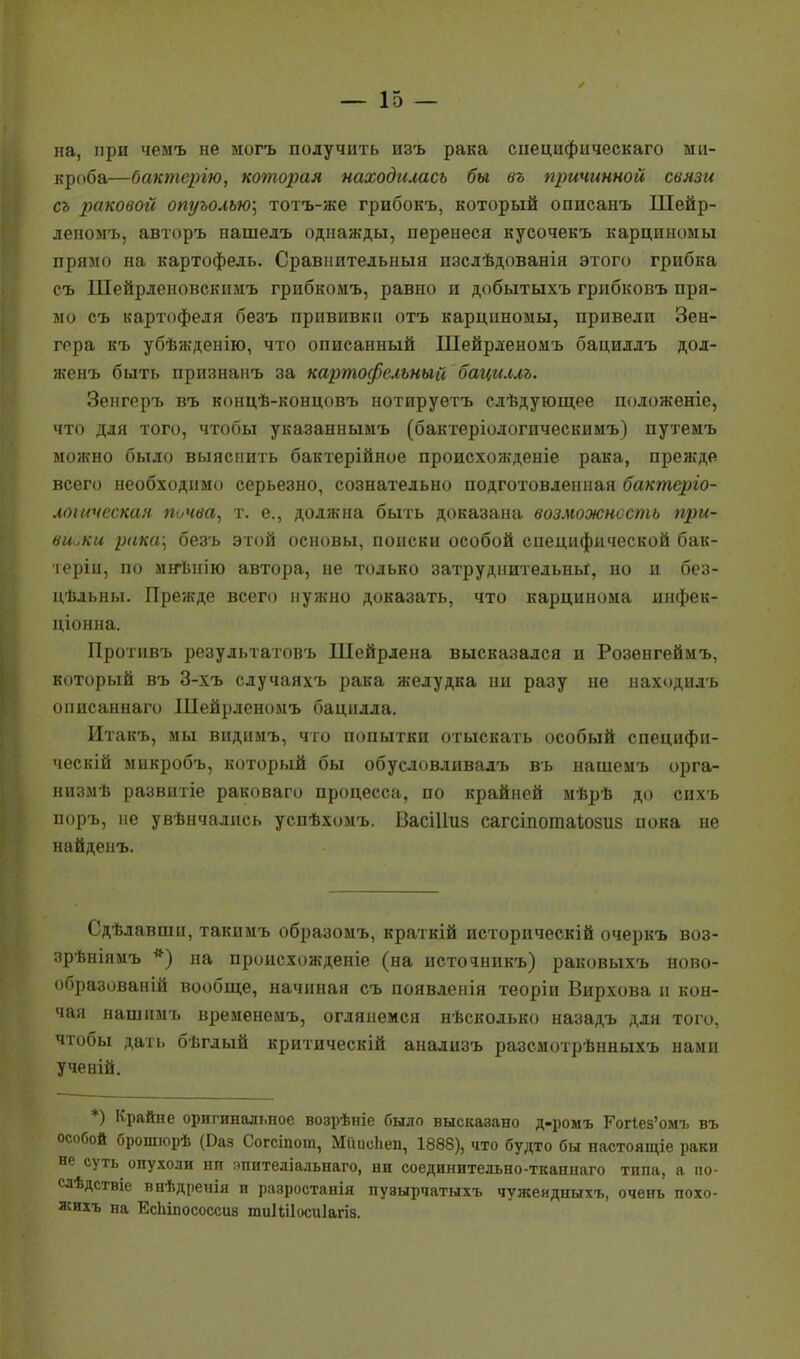 на, при чемъ не могъ получить изъ рака сиецифическаго ми- кроба—бактерію, которая находилась бы въ причинной связи съ раковой опуъолъю] тотъ-же грпбокъ, который оппсанъ Шейр- леномъ, авторъ нашелъ однажды, перенеся кусочекъ карциномы прямо на картофель. Сравнительный изслѣдованія этого грибка съ Шейрленовскимъ грибкомъ, равно и добытыхъ грибковъ пря- мо съ картофеля безъ прививки отъ карциномы, привели Зен- гера къ убѣжденію, что описанный Шейрленомъ бациллъ дол- женъ быть признапъ за картофельный бациллъ. Зенгеръ въ концѣ-концовъ нотируетъ слѣдующее положеніе, что для того, чтобы указаннымъ (бактеріологпческимъ) путемъ можно было выяснить бактерійное происхожденіе рака, прежде всего необходимо серьезно, сознательно подготовленная бактерго- лошческая почва, т. е., должна быть доказана возможность при- вивки рака] безъ этой основы, поиски особой специфической бак- терін, по мнѣнію автора, не только затруднительны, но и без- цѣльны. Прежде всего нужно доказать, что карцинома инфек- ціонна. Протнвъ результатовъ Шейрлена высказался и Розѳнгеймъ, который въ 3-хъ случаяхъ рака желудка ни разу не находилъ описаннаго Шейрленомъ бацилла. Итакъ, мы виднмъ, что попытки отыскать особый специфн- ческій микробъ, который бы обусловливалъ въ нашемъ орга- низмѣ развитіе раковаго процесса, по крайней мѣрѣ до сихъ поръ, не увѣнчалпсь успѣхомъ. ВасШиз сагсіпотаіюзиз пока не найденъ. Сдѣлавши, такимъ образомъ, краткій историческій очеркъ воз- зрѣніямъ *) на пронсхожденіе (на источнпкъ) раковыхъ ново- образованій вообще, начиная съ появленія теоріи Вирхова и кон- чая нашимъ временемъ, оглянемся нѣсколько назадъ для того, чтобы дать бѣглый критическій анализъ разсмотрѣнныхъ нами ученій. *) Крайне оригинальное возрѣніе было высказано д-ромъ Ког1ез'омъ въ особой брошюрѣ (Баз Согсіпот, Мішсііеи, 1888), что будто бы настоящіе раки не суть опухоли ни опителіальнаго, ни соединительно-ткапнаго типа, а по- слѣдствіе впѣдренія и равростанія пувырчатыхъ чужеидныхъ, очень похо- жихъ на Еспіпососсиз ти1іі1оси1агі8.