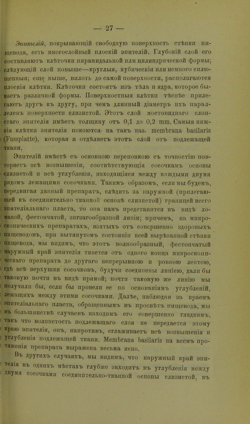 Эпителій, покрывающій свободную поверхность стѣнки пи- щевода, есть многослойный плоскій эпптелій. Глубокій слой его «боставлнют'ь клѣточкп пирамидальной пли цилиндрической формы; . слѣдуіощій слой повыше—круглый, кубпческія пли немного сплю- щенный; еще выше, вплоть до самой поверхности, располагаются плоскія клѣтки. Клѣточки состоять пзъ тѣла и ядра, которое бы- ваетъ различной формы. Поверхностный клѣтки тѣснѣе приде- гаютъ другъ къ другу, при чемъ длинный діаметръ ихъ парал- . леленъ поверхности слизистой. Этотъ слой мостовиднаго слои- стаго эпнтедія имѣетъ толщину отъ 0,1 до 0,2 шга. Самыя ниж- нія кдѣтки анителін покоются на такъ наз. шетЬгапа Ъазііагіз і (Гиззріаііе), которая и отдѣлнетъ этотъ слой отъ подлежащей ткаип. Эпнтелій вмѣстѣ съ основною перепонкою съ точпостію нов- • торнетъ исѣ возвышенія, соотвѣтствующія сосочкамъ основы • слизистой п всѣ углублешя, находящіяся между каждыми двумя рядомъ лежащими сосочками. Такнмъ образомъ, если мы будемъ, передвигая данный препаратъ, слѣдить за наружной (прилегаю- щей къ соедипительно тканной основѣ слизистой) границей всего : эпителіалыіаго пласта, то она намъ представится въ видѣ ло- маной, фестончатой, зигзагообразной диніи; прпчемъ, на мнкро- і скоішческихъ препаратахъ, взятыхъ отъ совершенно здоровыхъ і пищеводовъ, при вытянутомъ состоянін всей вырѣзанной стѣнки і пищевода, мы видпмъ, что этотъ волнообразный, фестончатый 1 наружный край эпнтелія тянется отъ одного конца микросконп- ' ческаго препарата до другаго непрерывною и ровною лентою, і гдѣ всѣ верхушки сосочковъ, будучи соединены линіею, дали бы і таковую почти въ видѣ прямой; почти таковую же линію мы і получили бы, если бы провели ее по основаніямъ углубленій, лежащихъ между этими сосочками. Далѣе, наблюдая за краемъ эпителіалыіаго пласта, обращеннымъ въ просвѣтъ ппщевода, мы 1 въ большпнствѣ случаевъ находпмъ его совершенно гладкимъ, ' такъ что волнистость подлежащаго слоя не передается этому краю эпнтелія, онъ, напротивъ, сглаживаетъ всѣ возвышенія и • углубленія подлежащей ткани. МетЬгапа Ъазііагіз на всемъ про- тяженіи препарата выражена весьма ясно. Въ другихъ сдучаяхъ, мы видимъ, что наружный край эпи- телія въ однпхъ мѣстахъ глубже заходитъ въ углубленія между Двумя сосочками соединителыю-тканной основы слизистой, въ